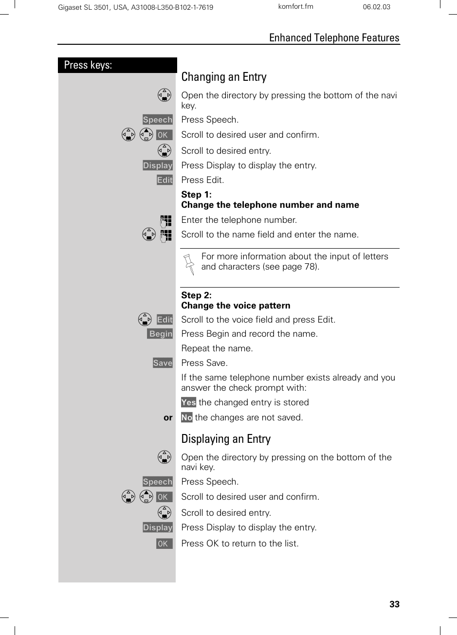 33Press keys:Enhanced Telephone FeaturesGigaset SL 3501, USA, A31008-L350-B102-1-7619  komfort.fm 06.02.03Changing an Entry DOpen the directory by pressing the bottom of the navi key.Speech Press Speech.D E [ Scroll to desired user and confirm.DScroll to desired entry.Display Press Display to display the entry.Edit Press Edit.Step 1:Change the telephone number and nameoEnter the telephone number.D oScroll to the name field and enter the name.Step 2:Change the voice patternD  Edit Scroll to the voice field and press Edit. Begin Press Begin and record the name.Repeat the name.Save Press Save.If the same telephone number exists already and you answer the check prompt with: Yes the changed entry is storedor No the changes are not saved.Displaying an EntryDOpen the directory by pressing on the bottom of the navi key.Speech Press Speech.D E [ Scroll to desired user and confirm.DScroll to desired entry.Display Press Display to display the entry.[Press OK to return to the list.For more information about the input of letters and characters (see page 78).