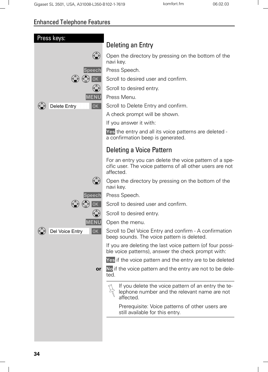 34Press keys:Enhanced Telephone FeaturesGigaset SL 3501, USA, A31008-L350-B102-1-7619  komfort.fm 06.02.03Deleting an EntryDOpen the directory by pressing on the bottom of the navi key.Speech Press Speech.D E [ Scroll to desired user and confirm.DScroll to desired entry.MENU Press Menu.ååååååååååååååååååååååååååååååååDDelete Entry [Scroll to Delete Entry and confirm. A check prompt will be shown.If you answer it with: Yes the entry and all its voice patterns are deleted -a confirmation beep is generated.Deleting a Voice PatternFor an entry you can delete the voice pattern of a spe-cific user. The voice patterns of all other users are not affected.DOpen the directory by pressing on the bottom of the navi key.Speech Press Speech.D E [ Scroll to desired user and confirm.DScroll to desired entry.MENU Open the menu.ååååååååååååååååååååååååååååååååDDel Voice Entry [Scroll to Del Voice Entry and confirm - A confirmation beep sounds. The voice pattern is deleted.If you are deleting the last voice pattern (of four possi-ble voice patterns), answer the check prompt with: Yes if the voice pattern and the entry are to be deletedor No if the voice pattern and the entry are not to be dele-ted.If you delete the voice pattern of an entry the te-lephone number and the relevant name are not affected. Prerequisite: Voice patterns of other users are still available for this entry.