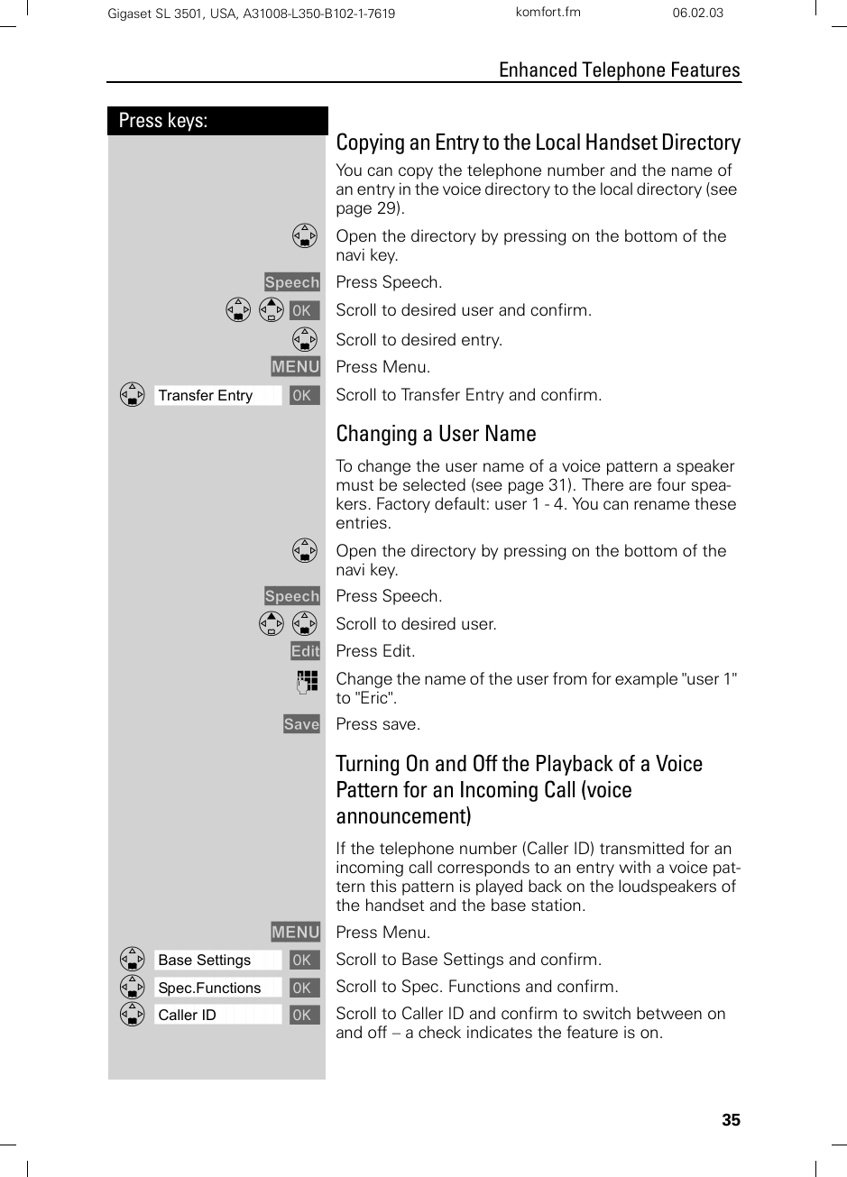 35Press keys:Enhanced Telephone FeaturesGigaset SL 3501, USA, A31008-L350-B102-1-7619  komfort.fm 06.02.03Copying an Entry to the Local Handset DirectoryYou can copy the telephone number and the name of an entry in the voice directory to the local directory (see page 29).DOpen the directory by pressing on the bottom of the navi key.Speech Press Speech.D E [ Scroll to desired user and confirm.DScroll to desired entry.MENU Press Menu.ååååååååååååååååååååååååååååååååDTransfer Entry [Scroll to Transfer Entry and confirm.Changing a User NameTo change the user name of a voice pattern a speaker must be selected (see page 31). There are four spea-kers. Factory default: user 1 - 4. You can rename these entries. DOpen the directory by pressing on the bottom of the navi key.Speech Press Speech.E D Scroll to desired user.Edit Press Edit.oChange the name of the user from for example &quot;user 1&quot; to &quot;Eric&quot;.Save Press save.Turning On and Off the Playback of a Voice Pattern for an Incoming Call (voice announcement)If the telephone number (Caller ID) transmitted for an incoming call corresponds to an entry with a voice pat-tern this pattern is played back on the loudspeakers of the handset and the base station. MENU Press Menu.ååååååååååååååååååååååååååååååååDBase Settings [Scroll to Base Settings and confirm.ååååååååååååååååååååååååååååååååDSpec.Functions [Scroll to Spec. Functions and confirm.ååååååååååååååååååååååååååååååååDCaller ID [Scroll to Caller ID and confirm to switch between on and off – a check indicates the feature is on.