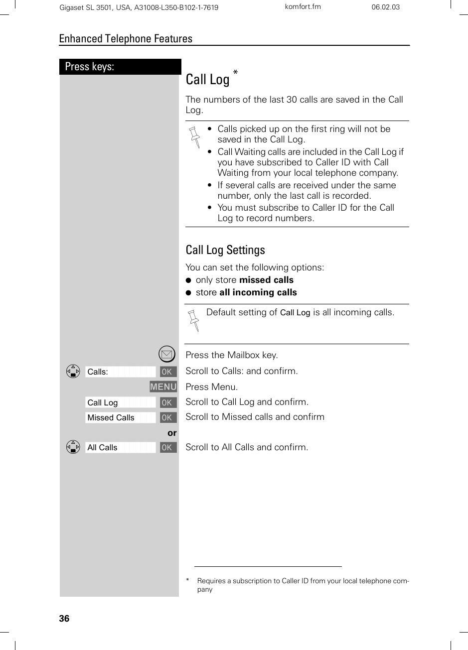 36Press keys:Enhanced Telephone FeaturesGigaset SL 3501, USA, A31008-L350-B102-1-7619  komfort.fm 06.02.03Call Log *The numbers of the last 30 calls are saved in the Call Log.Call Log SettingsYou can set the following options:●only store missed calls●store all incoming calls?Press the Mailbox key.ååååååååååååååååååååååååååååååååDCalls: [Scroll to Calls: and confirm.MENU Press Menu.ååååååååååååååååååååååååååååååååCall Log [Scroll to Call Log and confirm.ååååååååååååååååååååååååååååååååMissed Calls [Scroll to Missed calls and confirmorååååååååååååååååååååååååååååååååDAll Calls [Scroll to All Calls and confirm.* Requires a subscription to Caller ID from your local telephone com-pany• Calls picked up on the first ring will not be saved in the Call Log.• Call Waiting calls are included in the Call Log if you have subscribed to Caller ID with Call Waiting from your local telephone company.• If several calls are received under the same number, only the last call is recorded.• You must subscribe to Caller ID for the Call Log to record numbers.Default setting of Call Log is all incoming calls.