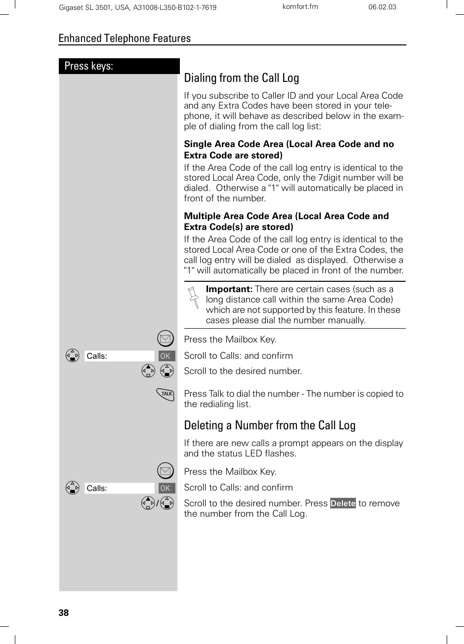 38Press keys:Enhanced Telephone FeaturesGigaset SL 3501, USA, A31008-L350-B102-1-7619  komfort.fm 06.02.03Dialing from the Call LogIf you subscribe to Caller ID and your Local Area Code and any Extra Codes have been stored in your tele-phone, it will behave as described below in the exam-ple of dialing from the call log list:Single Area Code Area (Local Area Code and no Extra Code are stored)If the Area Code of the call log entry is identical to the stored Local Area Code, only the 7digit number will be dialed.  Otherwise a &quot;1&quot; will automatically be placed in front of the number.Multiple Area Code Area (Local Area Code and Extra Code(s) are stored)If the Area Code of the call log entry is identical to the stored Local Area Code or one of the Extra Codes, the call log entry will be dialed  as displayed.  Otherwise a &quot;1&quot; will automatically be placed in front of the number.?Press the Mailbox Key.ååååååååååååååååååååååååååååååååDCalls: [Scroll to Calls: and confirmE DScroll to the desired number.cPress Talk to dial the number - The number is copied to the redialing list.Deleting a Number from the Call LogIf there are new calls a prompt appears on the display and the status LED flashes.?Press the Mailbox Key.ååååååååååååååååååååååååååååååååDCalls: [Scroll to Calls: and confirmE/DScroll to the desired number. Press Delete to remove the number from the Call Log. Important: There are certain cases (such as a long distance call within the same Area Code) which are not supported by this feature. In these cases please dial the number manually.