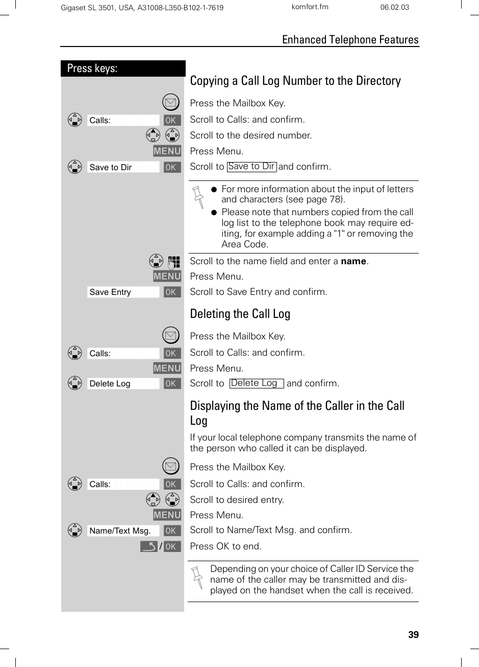 39Press keys:Enhanced Telephone FeaturesGigaset SL 3501, USA, A31008-L350-B102-1-7619  komfort.fm 06.02.03Copying a Call Log Number to the Directory?Press the Mailbox Key.ååååååååååååååååååååååååååååååååDCalls: [Scroll to Calls: and confirm.E DScroll to the desired number.MENU Press Menu.ååååååååååååååååååååååååååååååååDSave to Dir [Scroll to   and confirm.D oScroll to the name field and enter a name.MENU Press Menu.ååååååååååååååååååååååååååååååååSave Entry [Scroll to Save Entry and confirm.Deleting the Call Log?Press the Mailbox Key.ååååååååååååååååååååååååååååååååDCalls: [Scroll to Calls: and confirm.MENU Press Menu.ååååååååååååååååååååååååååååååååDDelete Log [Scroll to    and confirm.Displaying the Name of the Caller in the Call LogIf your local telephone company transmits the name of the person who called it can be displayed.?Press the Mailbox Key.ååååååååååååååååååååååååååååååååDCalls: [Scroll to Calls: and confirm.E DScroll to desired entry.MENU Press Menu.ååååååååååååååååååååååååååååååååDName/Text Msg. [Scroll to Name/Text Msg. and confirm.Î / [Press OK to end.●For more information about the input of letters and characters (see page 78).●Please note that numbers copied from the call log list to the telephone book may require ed-iting, for example adding a &quot;1&quot; or removing the Area Code. Save to DirDelete LogDepending on your choice of Caller ID Service the name of the caller may be transmitted and dis-played on the handset when the call is received.