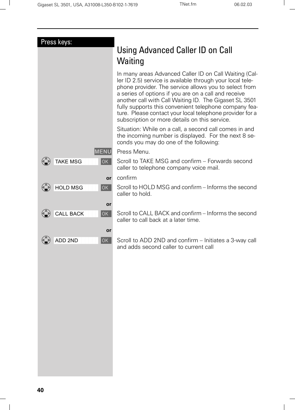 40Press keys:Gigaset SL 3501, USA, A31008-L350-B102-1-7619  TNet.fm 06.02.03Using Advanced Caller ID on Call WaitingIn many areas Advanced Caller ID on Call Waiting (Cal-ler ID 2.5) service is available through your local tele-phone provider. The service allows you to select from a series of options if you are on a call and receive another call with Call Waiting ID.  The Gigaset SL 3501 fully supports this convenient telephone company fea-ture.  Please contact your local telephone provider for a subscription or more details on this service.Situation: While on a call, a second call comes in and the incoming number is displayed.  For the next 8 se-conds you may do one of the following:MENU Press Menu.ååååååååååååååååååååååååååååååååDTAKE MSG [Scroll to TAKE MSG and confirm – Forwards second caller to telephone company voice mail.or confirmååååååååååååååååååååååååååååååååDHOLD MSG [Scroll to HOLD MSG and confirm – Informs the second caller to hold.orååååååååååååååååååååååååååååååååDCALL BACK [Scroll to CALL BACK and confirm – Informs the second caller to call back at a later time.orååååååååååååååååååååååååååååååååDADD 2ND [Scroll to ADD 2ND and confirm – Initiates a 3-way call and adds second caller to current call