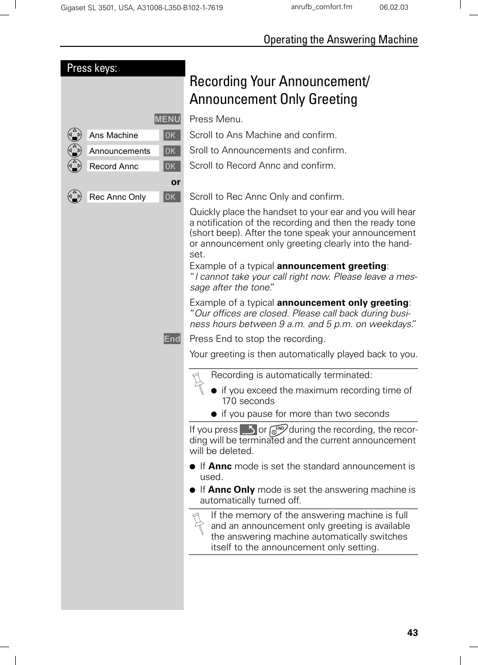 43Press keys:Operating the Answering MachineGigaset SL 3501, USA, A31008-L350-B102-1-7619  anrufb_comfort.fm 06.02.03Recording Your Announcement/Announcement Only GreetingMENU Press Menu.ååååååååååååååååååååååååååååååååDAns Machine [ Scroll to Ans Machine and confirm.ååååååååååååååååååååååååååååååååDAnnouncements [ Sroll to Announcements and confirm.ååååååååååååååååååååååååååååååååDRecord Annc [ Scroll to Record Annc and confirm.orååååååååååååååååååååååååååååååååDRec Annc Only [ Scroll to Rec Annc Only and confirm.Quickly place the handset to your ear and you will hear a notification of the recording and then the ready tone (short beep). After the tone speak your announcement or announcement only greeting clearly into the hand-set.Example of a typical announcement greeting: “I cannot take your call right now. Please leave a mes-sage after the tone.”Example of a typical announcement only greeting: “Our offices are closed. Please call back during busi-ness hours between 9 a.m. and 5 p.m. on weekdays.”End Press End to stop the recording.Your greeting is then automatically played back to you.If you press Î or aduring the recording, the recor-ding will be terminated and the current announcement will be deleted.●If Annc mode is set the standard announcement is used.●If Annc Only mode is set the answering machine is automatically turned off.Recording is automatically terminated:●if you exceed the maximum recording time of 170 seconds●if you pause for more than two secondsIf the memory of the answering machine is full and an announcement only greeting is available the answering machine automatically switches itself to the announcement only setting.