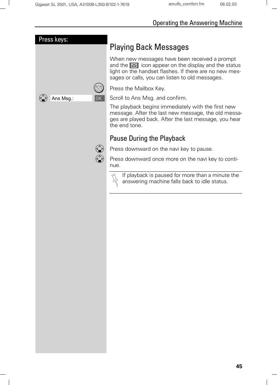 45Press keys:Operating the Answering MachineGigaset SL 3501, USA, A31008-L350-B102-1-7619  anrufb_comfort.fm 06.02.03Playing Back MessagesWhen new messages have been received a prompt and the J  icon appear on the display and the status light on the handset flashes. If there are no new mes-sages or calls, you can listen to old messages.?Press the Mailbox Key.ååååååååååååååååååååååååååååååååDAns Msg.: [ Scroll to Ans Msg. and confirm.The playback begins immediately with the first new message. After the last new message, the old messa-ges are played back. After the last message, you hear the end tone.Pause During the PlaybackDPress downward on the navi key to pause.DPress downward once more on the navi key to conti-nue.If playback is paused for more than a minute the answering machine falls back to idle status.