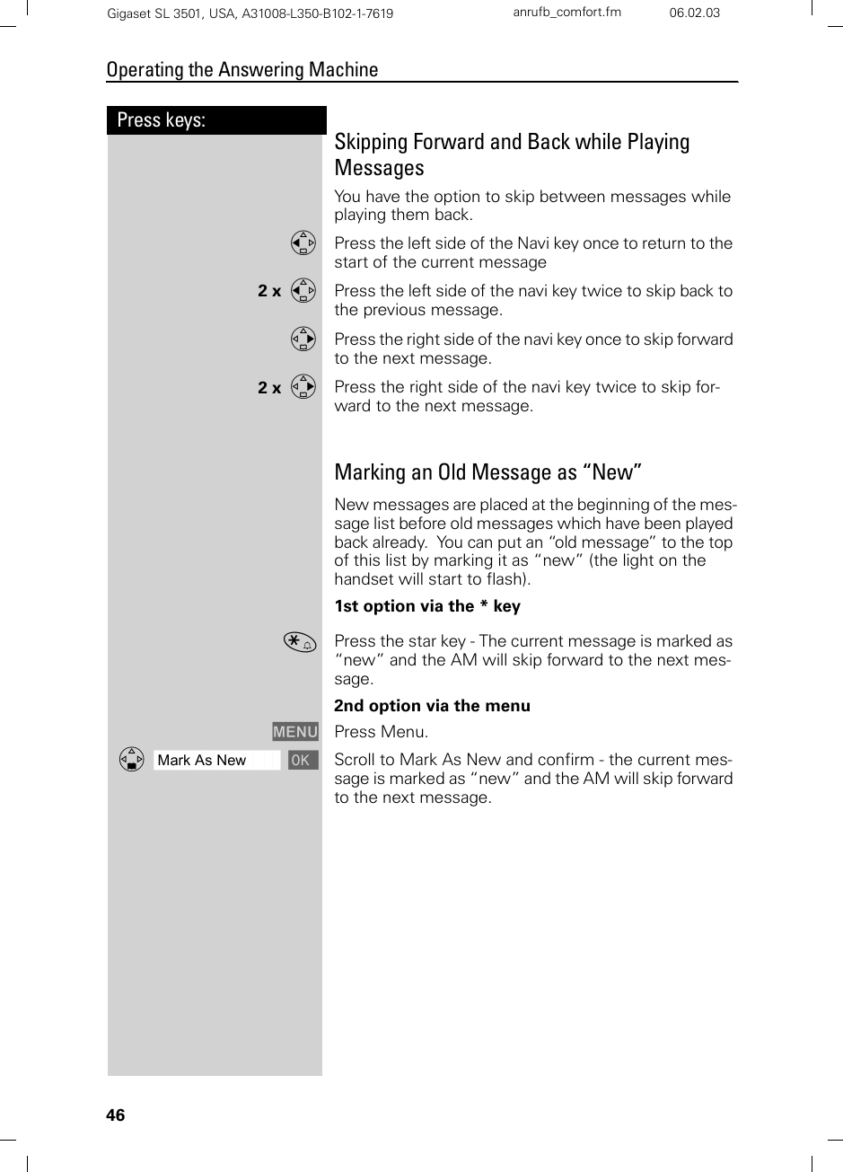 46Press keys:Operating the Answering MachineGigaset SL 3501, USA, A31008-L350-B102-1-7619  anrufb_comfort.fm 06.02.03Skipping Forward and Back while Playing MessagesYou have the option to skip between messages while playing them back.FPress the left side of the Navi key once to return to the start of the current message2 x  FPress the left side of the navi key twice to skip back to the previous message.GPress the right side of the navi key once to skip forward to the next message.2 x  GPress the right side of the navi key twice to skip for-ward to the next message.Marking an Old Message as “New”New messages are placed at the beginning of the mes-sage list before old messages which have been played back already.  You can put an “old message” to the top of this list by marking it as “new” (the light on the handset will start to flash).1st option via the * key«Press the star key - The current message is marked as “new” and the AM will skip forward to the next mes-sage.2nd option via the menuMENU Press Menu.ååååååååååååååååååååååååååååååååDMark As New [Scroll to Mark As New and confirm - the current mes-sage is marked as “new” and the AM will skip forward to the next message.