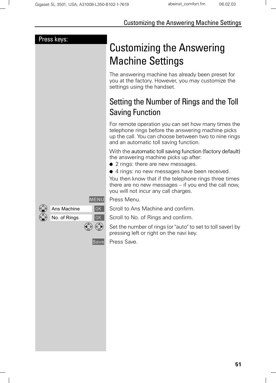 51Press keys:Customizing the Answering Machine SettingsGigaset SL 3501, USA, A31008-L350-B102-1-7619  abeinst_comfort.fm 06.02.03Customizing the Answering Machine SettingsThe answering machine has already been preset for you at the factory. However, you may customize the settings using the handset.Setting the Number of Rings and the Toll Saving FunctionFor remote operation you can set how many times the telephone rings before the answering machine picks up the call. You can choose between two to nine rings and an automatic toll saving function. With the automatic toll saving function (factory default) the answering machine picks up after:●2 rings: there are new messages. ●4 rings: no new messages have been received.You then know that if the telephone rings three times there are no new messages – if you end the call now, you will not incur any call charges.MENU Press Menu.ååååååååååååååååååååååååååååååååDAns Machine [ Scroll to Ans Machine and confirm.ååååååååååååååååååååååååååååååååDNo. of Rings [ Scroll to No. of Rings and confirm.F G Set the number of rings (or &quot;auto&quot; to set to toll saver) by pressing left or right on the navi key.Save Press Save.