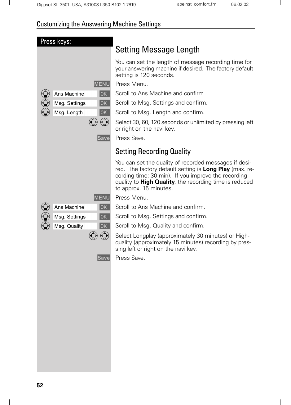 52Press keys:Customizing the Answering Machine SettingsGigaset SL 3501, USA, A31008-L350-B102-1-7619  abeinst_comfort.fm 06.02.03Setting Message LengthYou can set the length of message recording time for your answering machine if desired.  The factory default setting is 120 seconds. MENU Press Menu.ååååååååååååååååååååååååååååååååDAns Machine [ Scroll to Ans Machine and confirm.ååååååååååååååååååååååååååååååååDMsg. Settings [ Scroll to Msg. Settings and confirm.ååååååååååååååååååååååååååååååååDMsg. Length [ Scroll to Msg. Length and confirm.F G Select 30, 60, 120 seconds or unlimited by pressing left or right on the navi key.Save Press Save.Setting Recording QualityYou can set the quality of recorded messages if desi-red.  The factory default setting is Long Play (max. re-cording time: 30 min).  If you improve the recording quality to High Quality, the recording time is reduced to approx. 15 minutes.MENU Press Menu.ååååååååååååååååååååååååååååååååDAns Machine [ Scroll to Ans Machine and confirm.ååååååååååååååååååååååååååååååååDMsg. Settings [ Scroll to Msg. Settings and confirm.ååååååååååååååååååååååååååååååååDMsg. Quality [ Scroll to Msg. Quality and confirm.F G Select Longplay (approximately 30 minutes) or High-quality (approximately 15 minutes) recording by pres-sing left or right on the navi key.Save Press Save.