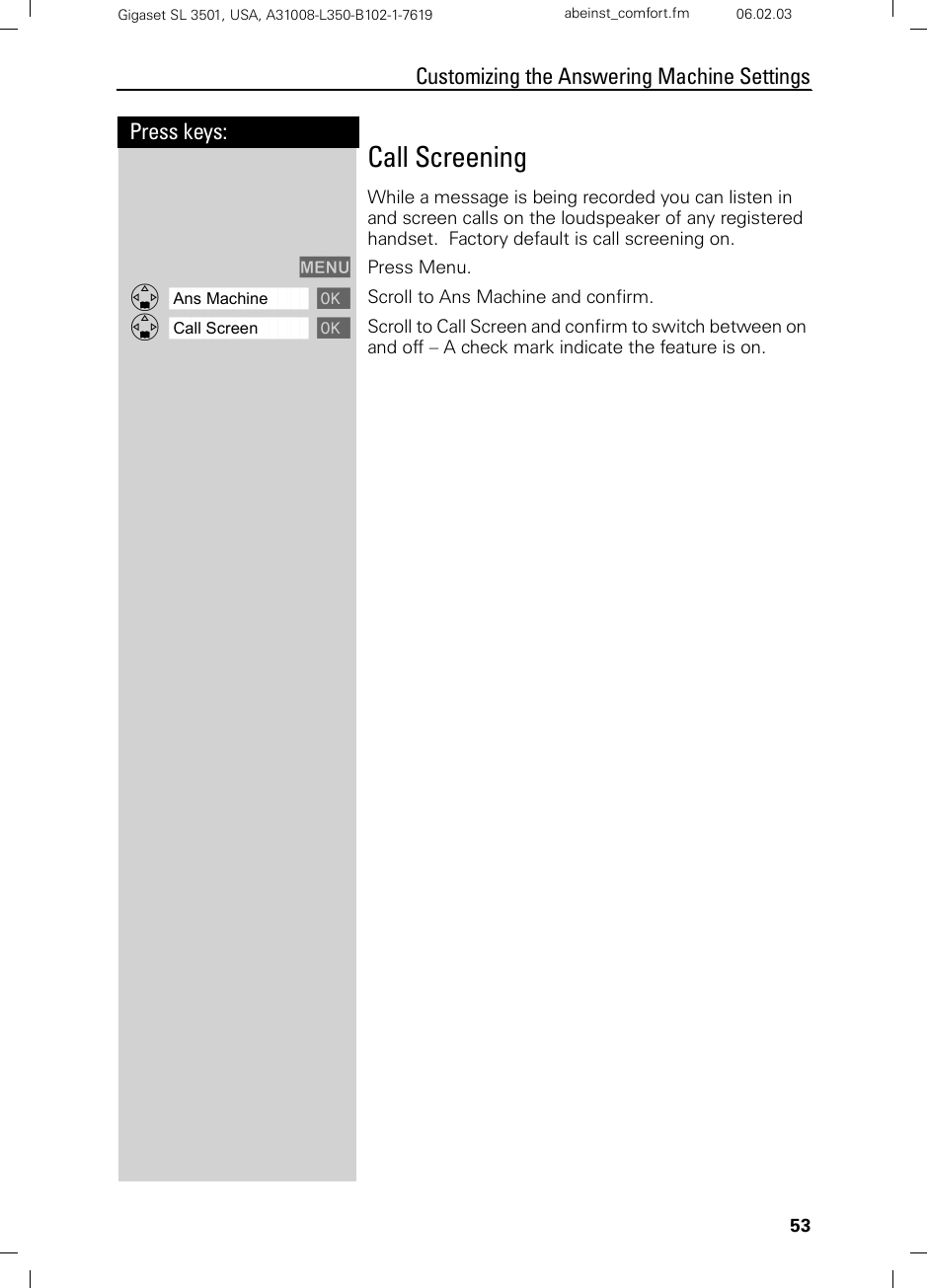 53Press keys:Customizing the Answering Machine SettingsGigaset SL 3501, USA, A31008-L350-B102-1-7619  abeinst_comfort.fm 06.02.03Call ScreeningWhile a message is being recorded you can listen in and screen calls on the loudspeaker of any registered handset.  Factory default is call screening on.MENU Press Menu.ååååååååååååååååååååååååååååååååDAns Machine [ Scroll to Ans Machine and confirm.ååååååååååååååååååååååååååååååååDCall Screen [ Scroll to Call Screen and confirm to switch between on and off – A check mark indicate the feature is on.