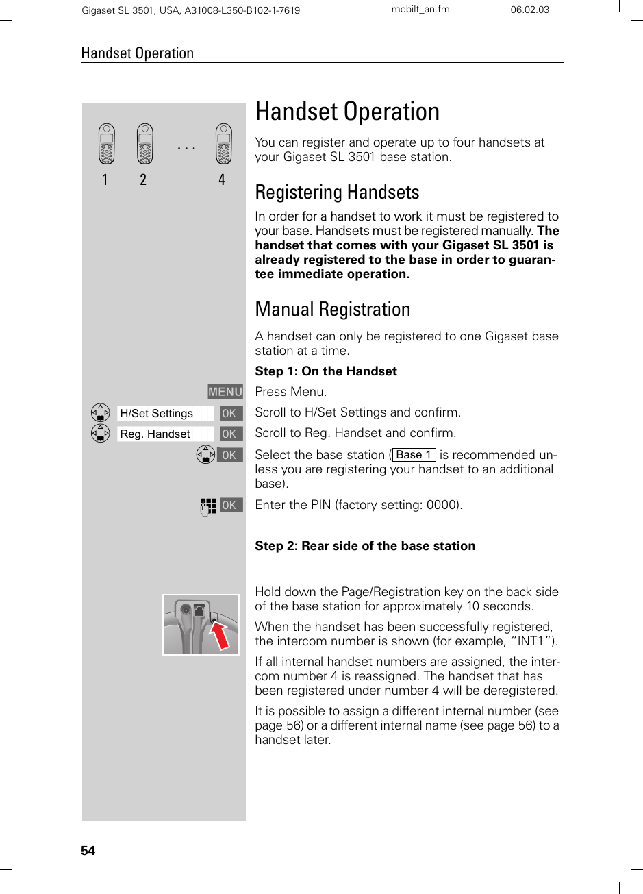 54Handset OperationGigaset SL 3501, USA, A31008-L350-B102-1-7619  mobilt_an.fm 06.02.03Handset OperationYou can register and operate up to four handsets at your Gigaset SL 3501 base station.Registering HandsetsIn order for a handset to work it must be registered to your base. Handsets must be registered manually. The handset that comes with your Gigaset SL 3501 is already registered to the base in order to guaran-tee immediate operation.Manual RegistrationA handset can only be registered to one Gigaset base station at a time.Step 1: On the HandsetMENU Press Menu.ååååååååååååååååååååååååååååååååDH/Set Settings [Scroll to H/Set Settings and confirm.ååååååååååååååååååååååååååååååååDReg. Handset [Scroll to Reg. Handset and confirm.D [Select the base station (  is recommended un-less you are registering your handset to an additional base).o [Enter the PIN (factory setting: 0000).Step 2: Rear side of the base stationHold down the Page/Registration key on the back side of the base station for approximately 10 seconds.When the handset has been successfully registered, the intercom number is shown (for example, “INT1”). If all internal handset numbers are assigned, the inter-com number 4 is reassigned. The handset that has been registered under number 4 will be deregistered.It is possible to assign a different internal number (see page 56) or a different internal name (see page 56) to a handset later.k1. . .k2k4Base 1