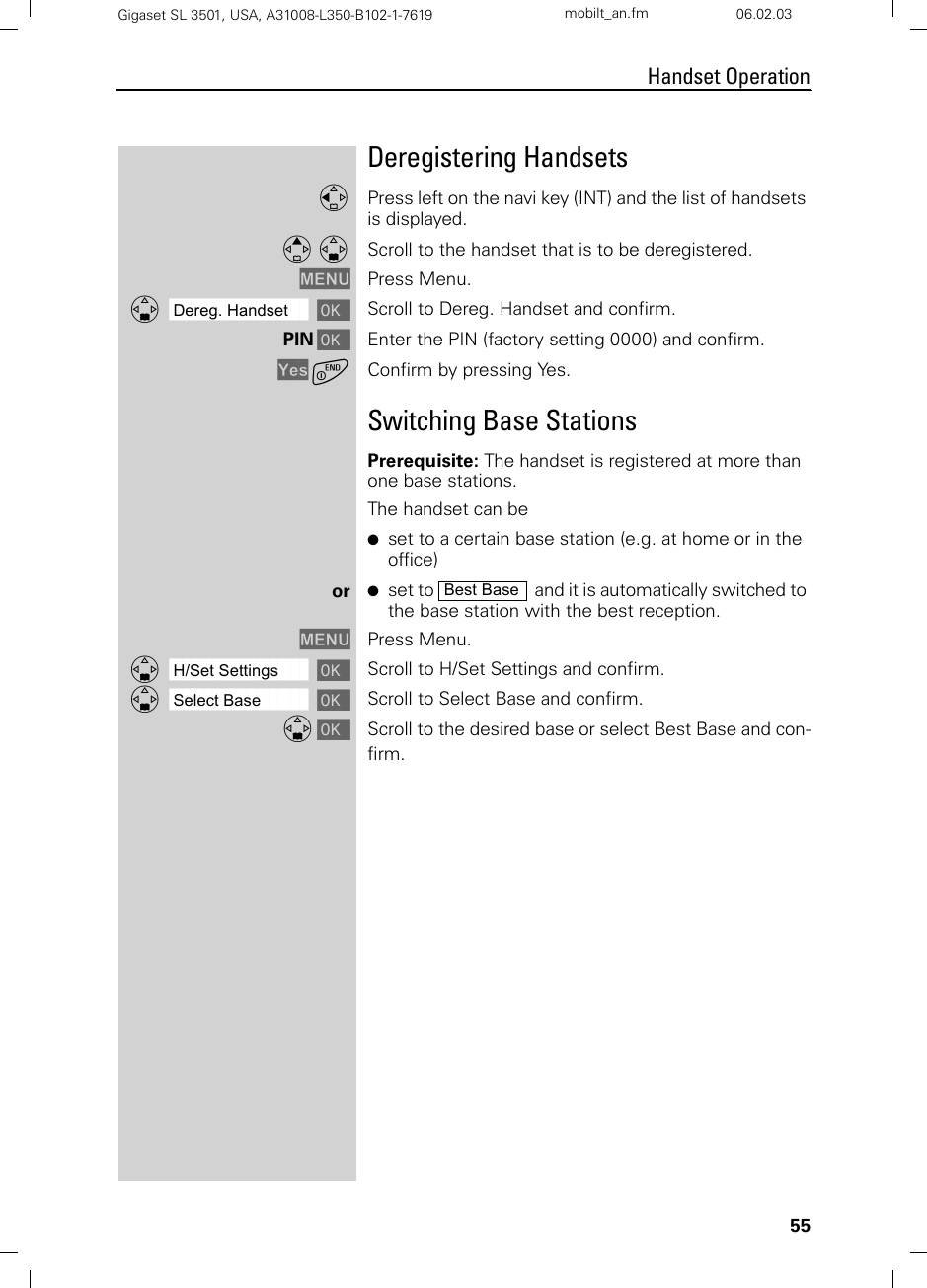 55Handset OperationGigaset SL 3501, USA, A31008-L350-B102-1-7619  mobilt_an.fm 06.02.03Deregistering HandsetsFPress left on the navi key (INT) and the list of handsets is displayed. E D Scroll to the handset that is to be deregistered.MENU Press Menu.ååååååååååååååååååååååååååååååååDDereg. Handset [Scroll to Dereg. Handset and confirm.PIN [Enter the PIN (factory setting 0000) and confirm.Yes aConfirm by pressing Yes.Switching Base StationsPrerequisite: The handset is registered at more than one base stations.The handset can be ●set to a certain base station (e.g. at home or in the office)or ●set to    and it is automatically switched to the base station with the best reception.MENU Press Menu.ååååååååååååååååååååååååååååååååDH/Set Settings [Scroll to H/Set Settings and confirm.ååååååååååååååååååååååååååååååååDSelect Base [Scroll to Select Base and confirm.D [Scroll to the desired base or select Best Base and con-firm.Best Base