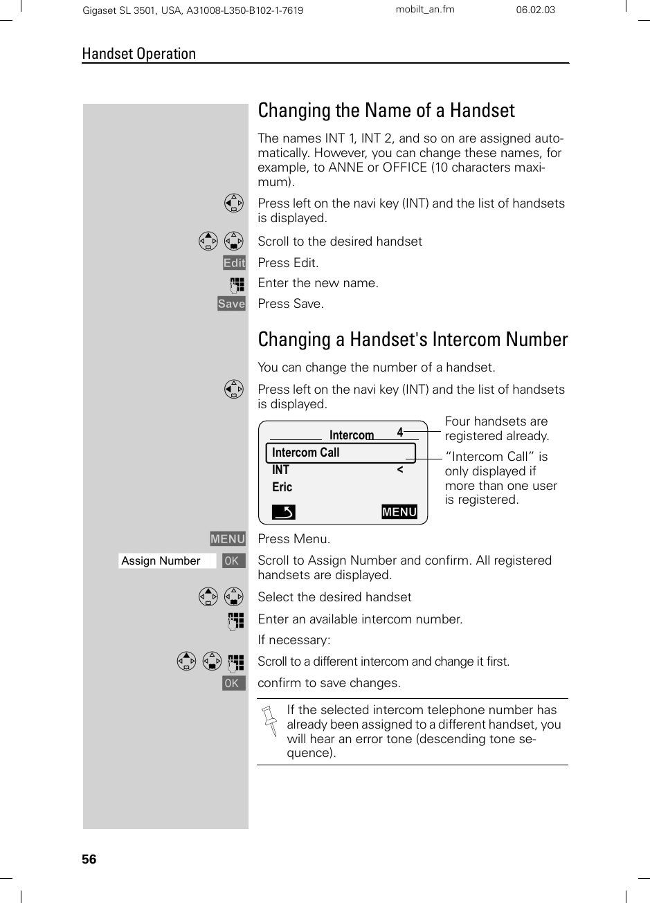 56Handset OperationGigaset SL 3501, USA, A31008-L350-B102-1-7619  mobilt_an.fm 06.02.03Changing the Name of a HandsetThe names INT 1, INT 2, and so on are assigned auto-matically. However, you can change these names, for example, to ANNE or OFFICE (10 characters maxi-mum).FPress left on the navi key (INT) and the list of handsets is displayed.E D Scroll to the desired handset Edit Press Edit.oEnter the new name. Save Press Save.Changing a Handset&apos;s Intercom NumberYou can change the number of a handset.FPress left on the navi key (INT) and the list of handsets is displayed. MENU Press Menu.ååååååååååååååååååååååååååååååååAssign Number [Scroll to Assign Number and confirm. All registered handsets are displayed.E D Select the desired handsetoEnter an available intercom number.If necessary:E D o Scroll to a different intercom and change it first.[confirm to save changes.Intercom 4Intercom Call INT &lt;EricFour handsets are registered already.“Intercom Call” is only displayed if more than one user is registered. ÎMENUIf the selected intercom telephone number has already been assigned to a different handset, you will hear an error tone (descending tone se-quence).