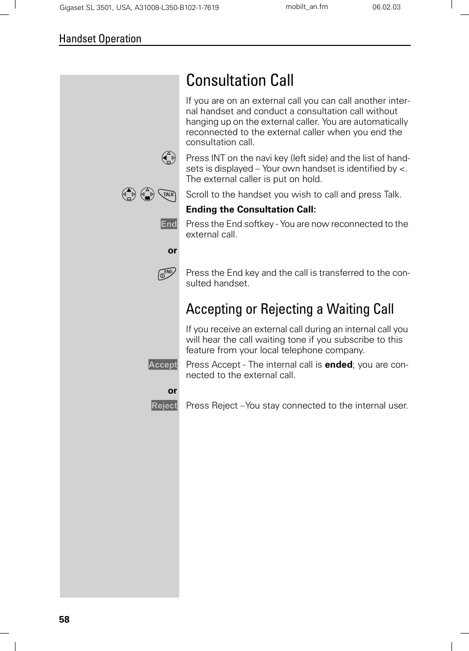58Handset OperationGigaset SL 3501, USA, A31008-L350-B102-1-7619  mobilt_an.fm 06.02.03Consultation CallIf you are on an external call you can call another inter-nal handset and conduct a consultation call without hanging up on the external caller. You are automatically reconnected to the external caller when you end the consultation call.FPress INT on the navi key (left side) and the list of hand-sets is displayed – Your own handset is identified by &lt;. The external caller is put on hold.E D cScroll to the handset you wish to call and press Talk. Ending the Consultation Call:End Press the End softkey - You are now reconnected to the external call.oraPress the End key and the call is transferred to the con-sulted handset.Accepting or Rejecting a Waiting CallIf you receive an external call during an internal call you will hear the call waiting tone if you subscribe to this feature from your local telephone company.Accept Press Accept - The internal call is ended; you are con-nected to the external call.orReject Press Reject –You stay connected to the internal user.