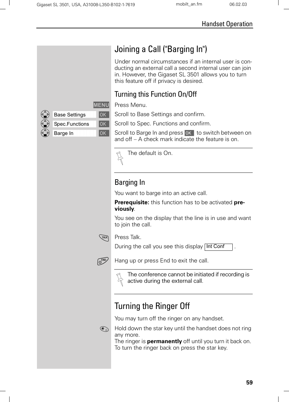 59Handset OperationGigaset SL 3501, USA, A31008-L350-B102-1-7619  mobilt_an.fm 06.02.03Joining a Call (&quot;Barging In&quot;)Under normal circumstances if an internal user is con-ducting an external call a second internal user can join in. However, the Gigaset SL 3501 allows you to turn this feature off if privacy is desired.Turning this Function On/OffMENU Press Menu.ååååååååååååååååååååååååååååååååDBase Settings [Scroll to Base Settings and confirm.ååååååååååååååååååååååååååååååååDSpec.Functions [Scroll to Spec. Functions and confirm.ååååååååååååååååååååååååååååååååDBarge In [Scroll to Barge In and press [  to switch between on and off – A check mark indicate the feature is on.Barging In You want to barge into an active call.Prerequisite: this function has to be activated pre-viously.You see on the display that the line is in use and want to join the call.cPress Talk. During the call you see this display  .aHang up or press End to exit the call.Turning the Ringer OffYou may turn off the ringer on any handset.«Hold down the star key until the handset does not ring any more. The ringer is permanently off until you turn it back on. To turn the ringer back on press the star key.The default is On.Int ConfThe conference cannot be initiated if recording is active during the external call.