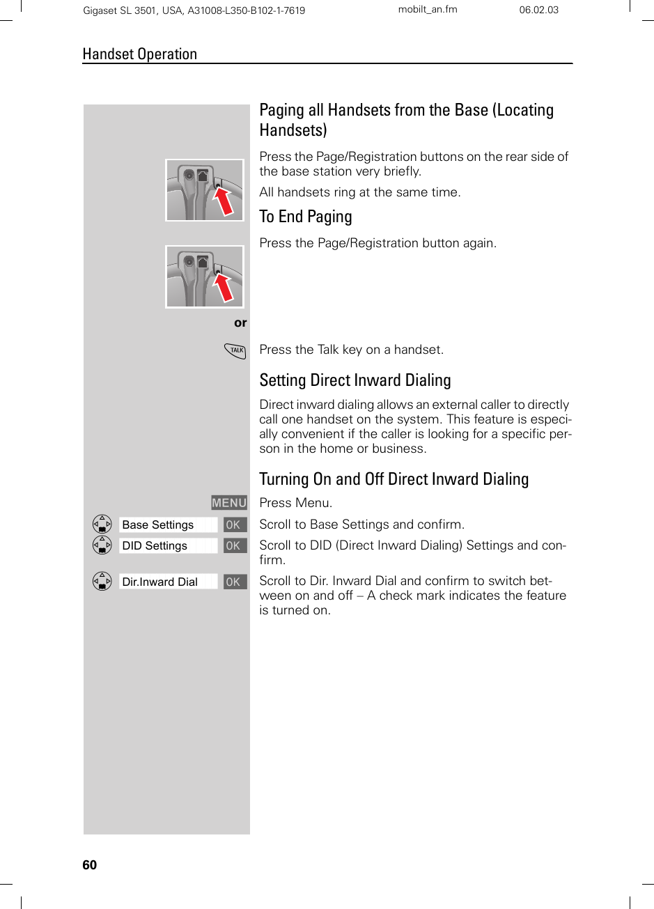 60Handset OperationGigaset SL 3501, USA, A31008-L350-B102-1-7619  mobilt_an.fm 06.02.03Paging all Handsets from the Base (Locating Handsets)Press the Page/Registration buttons on the rear side of the base station very briefly. All handsets ring at the same time.To End PagingPress the Page/Registration button again.orcPress the Talk key on a handset.Setting Direct Inward DialingDirect inward dialing allows an external caller to directly call one handset on the system. This feature is especi-ally convenient if the caller is looking for a specific per-son in the home or business.Turning On and Off Direct Inward DialingMENU Press Menu.ååååååååååååååååååååååååååååååååDBase Settings [Scroll to Base Settings and confirm. ååååååååååååååååååååååååååååååååDDID Settings [Scroll to DID (Direct Inward Dialing) Settings and con-firm. ååååååååååååååååååååååååååååååååDDir.Inward Dial [Scroll to Dir. Inward Dial and confirm to switch bet-ween on and off – A check mark indicates the feature is turned on.