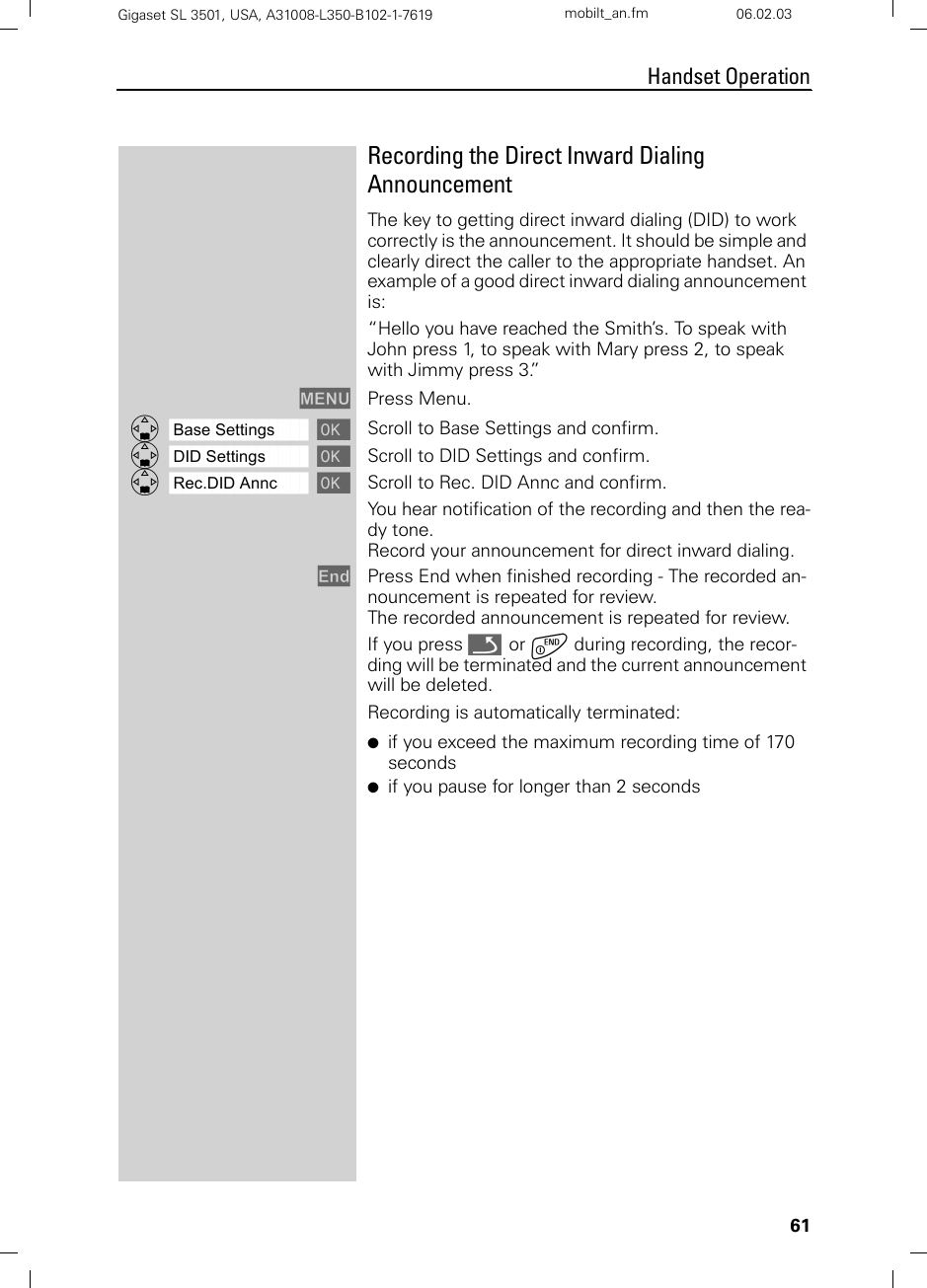 61Handset OperationGigaset SL 3501, USA, A31008-L350-B102-1-7619  mobilt_an.fm 06.02.03Recording the Direct Inward Dialing AnnouncementThe key to getting direct inward dialing (DID) to work correctly is the announcement. It should be simple and clearly direct the caller to the appropriate handset. An example of a good direct inward dialing announcement is:“Hello you have reached the Smith’s. To speak with John press 1, to speak with Mary press 2, to speak with Jimmy press 3.”MENU Press Menu.ååååååååååååååååååååååååååååååååDBase Settings [Scroll to Base Settings and confirm. ååååååååååååååååååååååååååååååååDDID Settings [Scroll to DID Settings and confirm. ååååååååååååååååååååååååååååååååDRec.DID Annc [Scroll to Rec. DID Annc and confirm.You hear notification of the recording and then the rea-dy tone. Record your announcement for direct inward dialing. End Press End when finished recording - The recorded an-nouncement is repeated for review.The recorded announcement is repeated for review.If you press Î  or a during recording, the recor-ding will be terminated and the current announcement will be deleted.Recording is automatically terminated:●if you exceed the maximum recording time of 170 seconds●if you pause for longer than 2 seconds