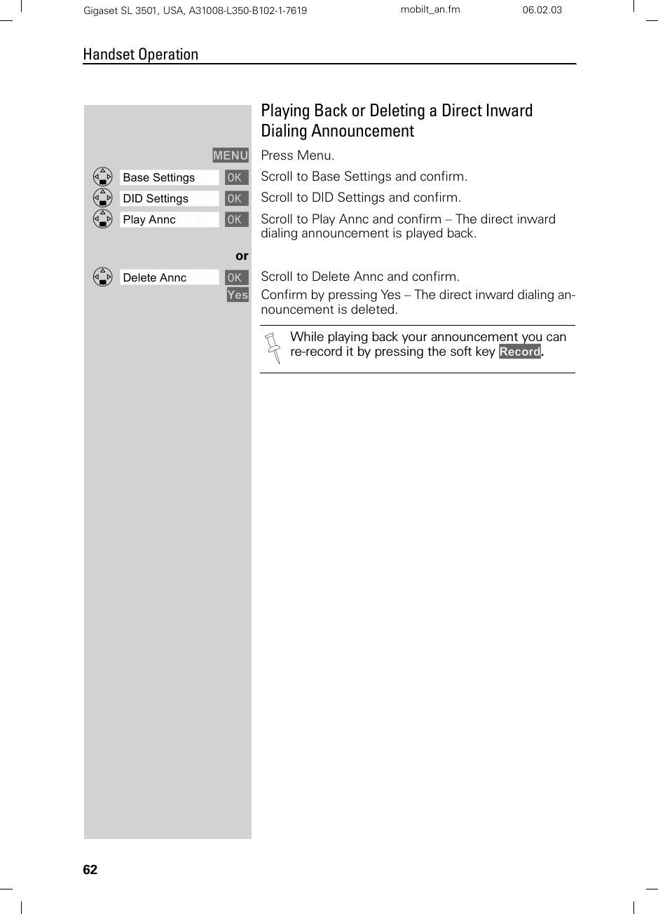 62Handset OperationGigaset SL 3501, USA, A31008-L350-B102-1-7619  mobilt_an.fm 06.02.03Playing Back or Deleting a Direct Inward Dialing AnnouncementMENU Press Menu.ååååååååååååååååååååååååååååååååDBase Settings [Scroll to Base Settings and confirm. ååååååååååååååååååååååååååååååååDDID Settings [Scroll to DID Settings and confirm. ååååååååååååååååååååååååååååååååDPlay Annc [Scroll to Play Annc and confirm – The direct inward dialing announcement is played back. orååååååååååååååååååååååååååååååååDDelete Annc [Scroll to Delete Annc and confirm.Yes Confirm by pressing Yes – The direct inward dialing an-nouncement is deleted. While playing back your announcement you can re-record it by pressing the soft key Record.