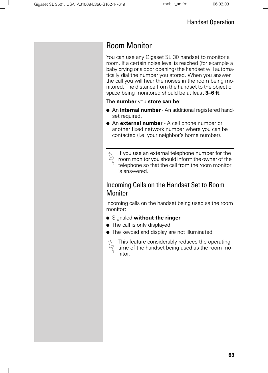 63Handset OperationGigaset SL 3501, USA, A31008-L350-B102-1-7619  mobilt_an.fm 06.02.03Room MonitorYou can use any Gigaset SL 30 handset to monitor a room. If a certain noise level is reached (for example a baby crying or a door opening) the handset will automa-tically dial the number you stored. When you answer the call you will hear the noises in the room being mo-nitored. The distance from the handset to the object or space being monitored should be at least 3–6 ft.The number you store can be: ●An internal number - An additional registered hand-set required.●An external number - A cell phone number or another fixed network number where you can be contacted (i.e. your neighbor’s home number). Incoming Calls on the Handset Set to Room MonitorIncoming calls on the handset being used as the room monitor:●Signaled without the ringer●The call is only displayed. ●The keypad and display are not illuminated.If you use an external telephone number for the room monitor you should inform the owner of the telephone so that the call from the room monitor is answered.This feature considerably reduces the operating time of the handset being used as the room mo-nitor.