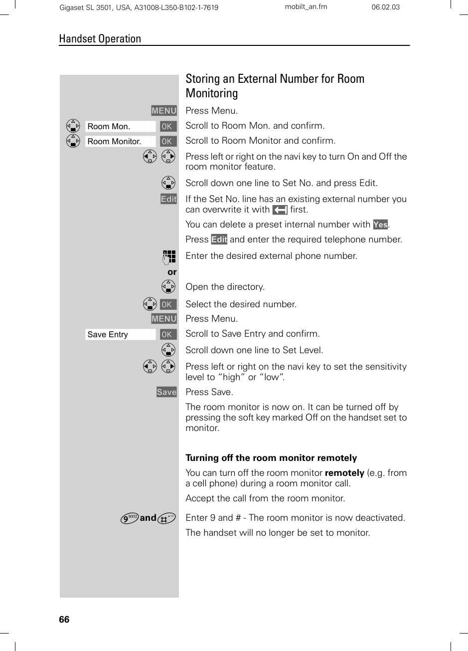 66Handset OperationGigaset SL 3501, USA, A31008-L350-B102-1-7619  mobilt_an.fm 06.02.03Storing an External Number for Room MonitoringMENU Press Menu.ååååååååååååååååååååååååååååååååDRoom Mon. [Scroll to Room Mon. and confirm. ååååååååååååååååååååååååååååååååDRoom Monitor. [Scroll to Room Monitor and confirm. F G Press left or right on the navi key to turn On and Off the room monitor feature.DScroll down one line to Set No. and press Edit.Edit If the Set No. line has an existing external number you can overwrite it with X first.You can delete a preset internal number with Yes.Press Edit and enter the required telephone number.oEnter the desired external phone number.orDOpen the directory.D [ Select the desired number.MENU Press Menu.ååååååååååååååååååååååååååååååååSave Entry [Scroll to Save Entry and confirm.DScroll down one line to Set Level.F G Press left or right on the navi key to set the sensitivity level to “high” or “low”.Save Press Save.The room monitor is now on. It can be turned off by pressing the soft key marked Off on the handset set to monitor.Turning off the room monitor remotelyYou can turn off the room monitor remotely (e.g. from a cell phone) during a room monitor call. Accept the call from the room monitor.¬andªEnter 9 and # - The room monitor is now deactivated. The handset will no longer be set to monitor.