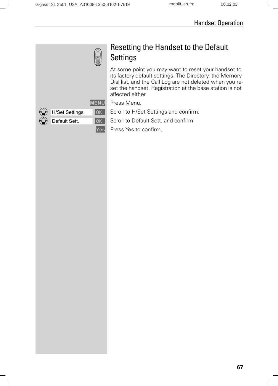 67Handset OperationGigaset SL 3501, USA, A31008-L350-B102-1-7619  mobilt_an.fm 06.02.03Resetting the Handset to the Default SettingsAt some point you may want to reset your handset to its factory default settings. The Directory, the Memory Dial list, and the Call Log are not deleted when you re-set the handset. Registration at the base station is not affected either.MENU Press Menu.ååååååååååååååååååååååååååååååååDH/Set Settings [Scroll to H/Set Settings and confirm.ååååååååååååååååååååååååååååååååDDefault Sett. [Scroll to Default Sett. and confirm.Yes Press Yes to confirm.k