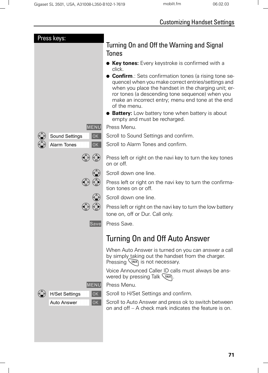 71Press keys:Customizing Handset SettingsGigaset SL 3501, USA, A31008-L350-B102-1-7619  mobilt.fm 06.02.03Turning On and Off the Warning and Signal Tones ●Key tones: Every keystroke is confirmed with a click.●Confirm.: Sets confirmation tones (a rising tone se-quence) when you make correct entries/settings and when you place the handset in the charging unit; er-ror tones (a descending tone sequence) when you make an incorrect entry; menu end tone at the end of the menu.●Battery: Low battery tone when battery is about empty and must be recharged.MENU Press Menu.ååååååååååååååååååååååååååååååååDSound Settings [Scroll to Sound Settings and confirm.ååååååååååååååååååååååååååååååååDAlarm Tones [Scroll to Alarm Tones and confirm.F G Press left or right on the navi key to turn the key tones on or off. DScroll down one line. F G Press left or right on the navi key to turn the confirma-tion tones on or off.DScroll down one line. F G Press left or right on the navi key to turn the low battery tone on, off or Dur. Call only. Save Press Save.Turning On and Off Auto AnswerWhen Auto Answer is turned on you can answer a call by simply taking out the handset from the charger. Pressing c is not necessary.Voice Announced Caller ID calls must always be ans-wered by pressing Talk c. MENU Press Menu.ååååååååååååååååååååååååååååååååDH/Set Settings [Scroll to H/Set Settings and confirm.ååååååååååååååååååååååååååååååååAuto Answer [Scroll to Auto Answer and press ok to switch between on and off – A check mark indicates the feature is on.