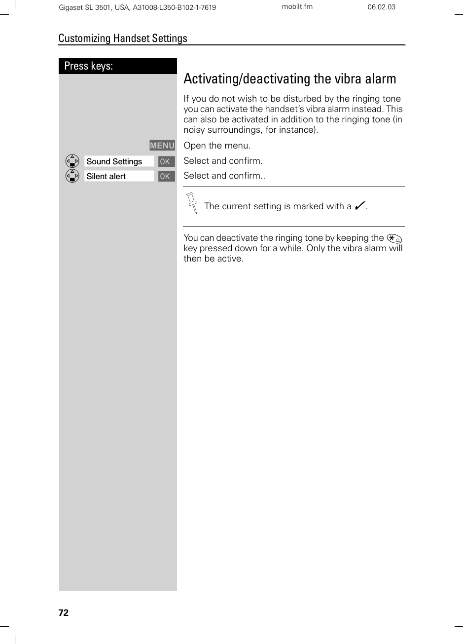 72Press keys:Customizing Handset SettingsGigaset SL 3501, USA, A31008-L350-B102-1-7619  mobilt.fm 06.02.03Activating/deactivating the vibra alarmIf you do not wish to be disturbed by the ringing tone you can activate the handset’s vibra alarm instead. This can also be activated in addition to the ringing tone (in noisy surroundings, for instance).MENU Open the menu.ååååååååååååååååååååååååååååååååDSound Settings [Select and confirm.ååååååååååååååååååååååååååååååååDSilent alert [Select and confirm..You can deactivate the ringing tone by keeping the « key pressed down for a while. Only the vibra alarm will then be active.The current setting is marked with a .