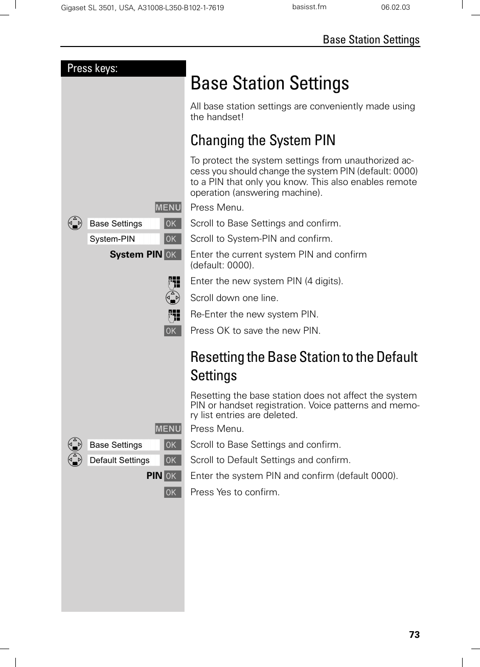 73Press keys:Base Station SettingsGigaset SL 3501, USA, A31008-L350-B102-1-7619  basisst.fm 06.02.03Base Station Settings All base station settings are conveniently made using the handset!Changing the System PINTo protect the system settings from unauthorized ac-cess you should change the system PIN (default: 0000) to a PIN that only you know. This also enables remote operation (answering machine).MENU Press Menu.ååååååååååååååååååååååååååååååååDBase Settings [Scroll to Base Settings and confirm. ååååååååååååååååååååååååååååååååSystem-PIN [Scroll to System-PIN and confirm. System PIN [Enter the current system PIN and confirm (default: 0000).oEnter the new system PIN (4 digits).DScroll down one line.oRe-Enter the new system PIN.[Press OK to save the new PIN.Resetting the Base Station to the Default SettingsResetting the base station does not affect the system PIN or handset registration. Voice patterns and memo-ry list entries are deleted.MENU Press Menu.ååååååååååååååååååååååååååååååååDBase Settings [Scroll to Base Settings and confirm.ååååååååååååååååååååååååååååååååDDefault Settings [Scroll to Default Settings and confirm. PIN [Enter the system PIN and confirm (default 0000).[Press Yes to confirm.