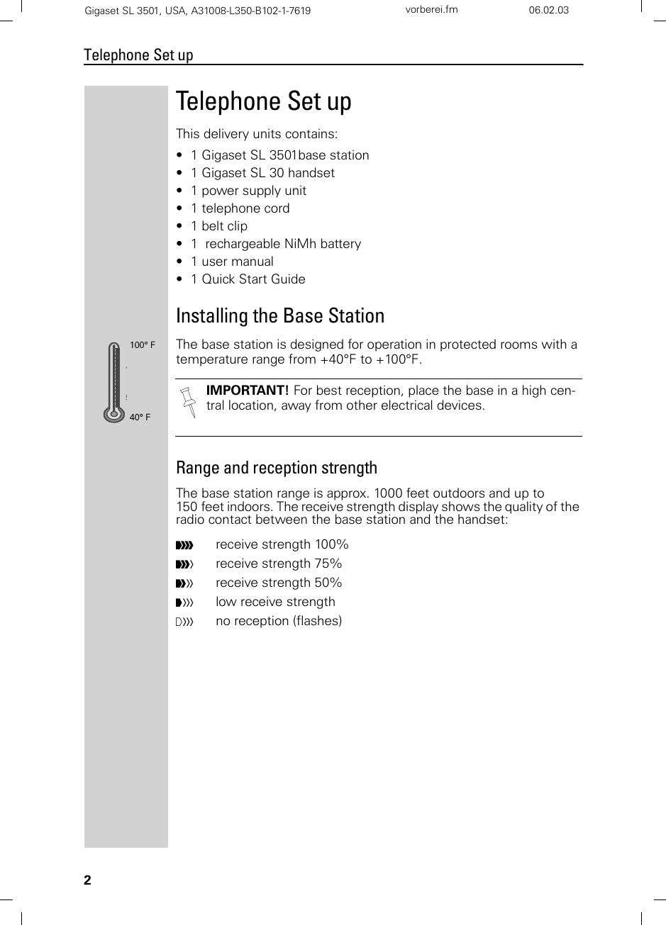 2Telephone Set upGigaset SL 3501, USA, A31008-L350-B102-1-7619  vorberei.fm 06.02.03Telephone Set upThis delivery units contains:• 1 Gigaset SL 3501base station• 1 Gigaset SL 30 handset• 1 power supply unit• 1 telephone cord• 1 belt clip• 1  rechargeable NiMh battery• 1 user manual• 1 Quick Start GuideInstalling the Base StationThe base station is designed for operation in protected rooms with a temperature range from +40°F to +100°F. Range and reception strengthThe base station range is approx. 1000 feet outdoors and up to 150 feet indoors. The receive strength display shows the quality of the radio contact between the base station and the handset: IMPORTANT! For best reception, place the base in a high cen-tral location, away from other electrical devices.Ðreceive strength 100% ireceive strength 75%Ñreceive strength 50% Òlow receive strength|no reception (flashes)100° F40° F