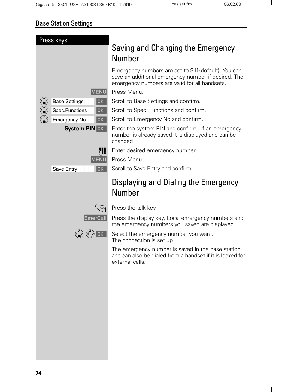 74Press keys:Base Station SettingsGigaset SL 3501, USA, A31008-L350-B102-1-7619  basisst.fm 06.02.03Saving and Changing the Emergency NumberEmergency numbers are set to 911(default). You can save an additional emergency number if desired. The emergency numbers are valid for all handsets.MENU Press Menu.ååååååååååååååååååååååååååååååååDBase Settings [Scroll to Base Settings and confirm.ååååååååååååååååååååååååååååååååDSpec.Functions [Scroll to Spec. Functions and confirm. ååååååååååååååååååååååååååååååååDEmergency No. [Scroll to Emergency No and confirm. System PIN [Enter the system PIN and confirm - If an emergency number is already saved it is displayed and can be changedoEnter desired emergency number.MENU Press Menu.ååååååååååååååååååååååååååååååååSave Entry [ Scroll to Save Entry and confirm.Displaying and Dialing the Emergency NumbercPress the talk key.EmerCall Press the display key. Local emergency numbers and the emergency numbers you saved are displayed.D E [ Select the emergency number you want.The connection is set up.The emergency number is saved in the base station and can also be dialed from a handset if it is locked for external calls.