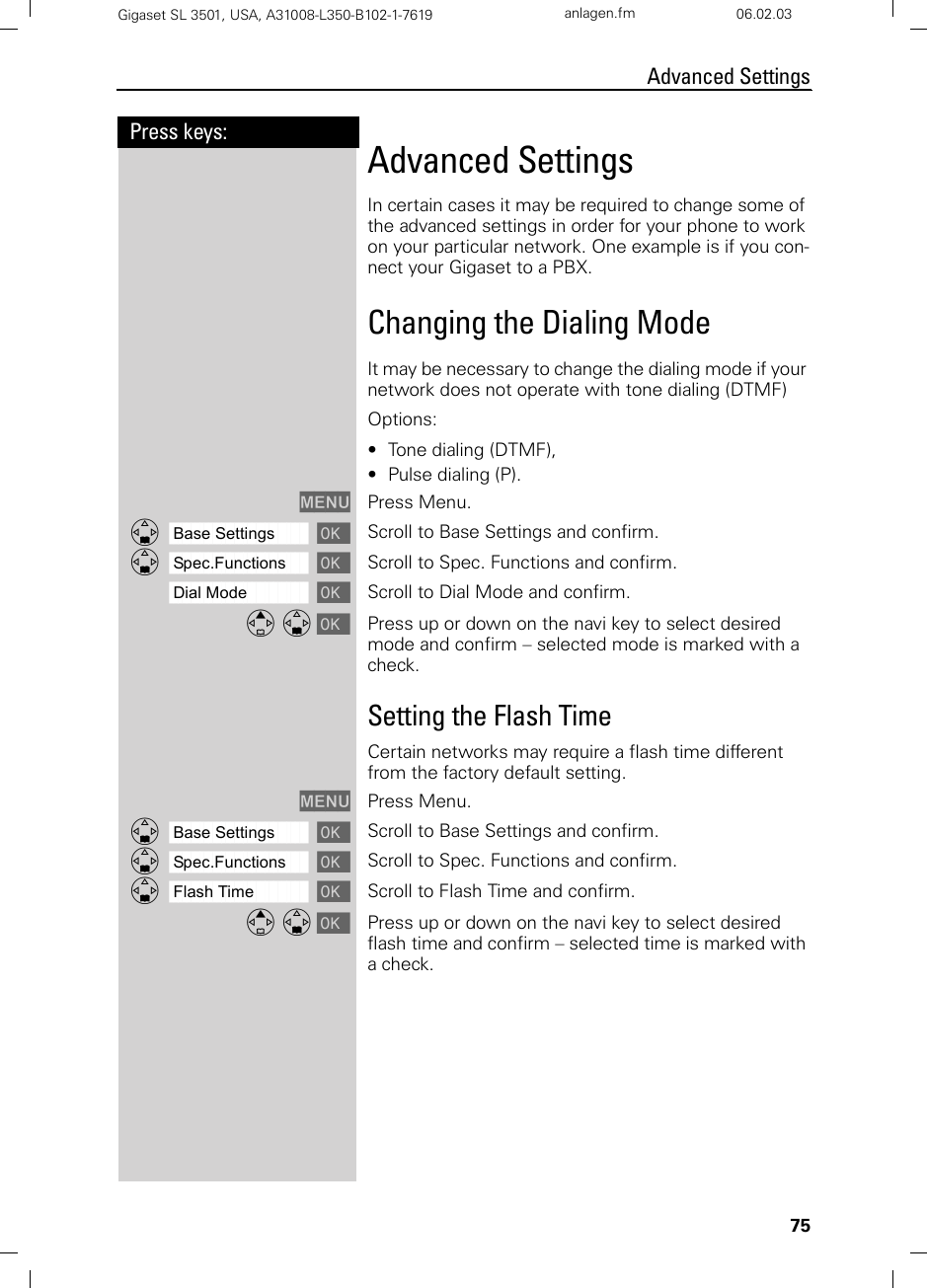 75Press keys:Advanced SettingsGigaset SL 3501, USA, A31008-L350-B102-1-7619  anlagen.fm 06.02.03Advanced SettingsIn certain cases it may be required to change some of the advanced settings in order for your phone to work on your particular network. One example is if you con-nect your Gigaset to a PBX.Changing the Dialing Mode It may be necessary to change the dialing mode if your network does not operate with tone dialing (DTMF)Options:• Tone dialing (DTMF), • Pulse dialing (P).MENU Press Menu.ååååååååååååååååååååååååååååååååDBase Settings [Scroll to Base Settings and confirm. ååååååååååååååååååååååååååååååååDSpec.Functions [Scroll to Spec. Functions and confirm. ååååååååååååååååååååååååååååååååDial Mode [Scroll to Dial Mode and confirm. E D [ Press up or down on the navi key to select desired mode and confirm – selected mode is marked with a check. Setting the Flash TimeCertain networks may require a flash time different from the factory default setting.MENU Press Menu.ååååååååååååååååååååååååååååååååDBase Settings [Scroll to Base Settings and confirm. ååååååååååååååååååååååååååååååååDSpec.Functions [Scroll to Spec. Functions and confirm. ååååååååååååååååååååååååååååååååDFlash Time [Scroll to Flash Time and confirm. E D [ Press up or down on the navi key to select desired flash time and confirm – selected time is marked with a check.