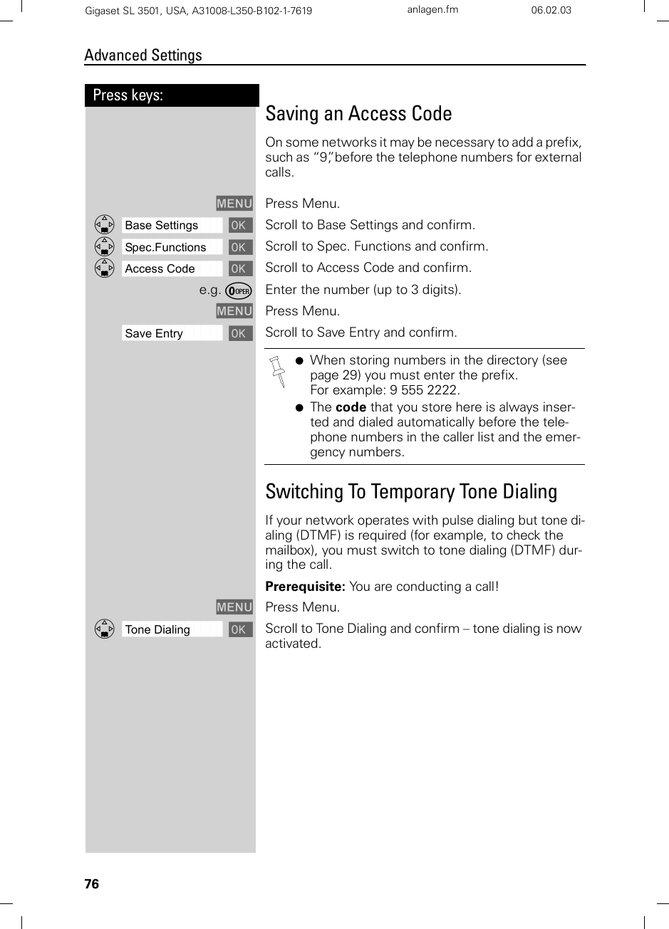 76Press keys:Advanced SettingsGigaset SL 3501, USA, A31008-L350-B102-1-7619  anlagen.fm 06.02.03Saving an Access CodeOn some networks it may be necessary to add a prefix, such as “9”, before the telephone numbers for external calls.MENU Press Menu.ååååååååååååååååååååååååååååååååDBase Settings [Scroll to Base Settings and confirm. ååååååååååååååååååååååååååååååååDSpec.Functions [Scroll to Spec. Functions and confirm. ååååååååååååååååååååååååååååååååDAccess Code [Scroll to Access Code and confirm. e.g. ÞEnter the number (up to 3 digits).MENU Press Menu.ååååååååååååååååååååååååååååååååSave Entry [Scroll to Save Entry and confirm.Switching To Temporary Tone DialingIf your network operates with pulse dialing but tone di-aling (DTMF) is required (for example, to check the mailbox), you must switch to tone dialing (DTMF) dur-ing the call.Prerequisite: You are conducting a call!MENU Press Menu.ååååååååååååååååååååååååååååååååDTone Dialing [Scroll to Tone Dialing and confirm – tone dialing is now activated.●When storing numbers in the directory (see page 29) you must enter the prefix. For example: 9 555 2222.●The code that you store here is always inser-ted and dialed automatically before the tele-phone numbers in the caller list and the emer-gency numbers.