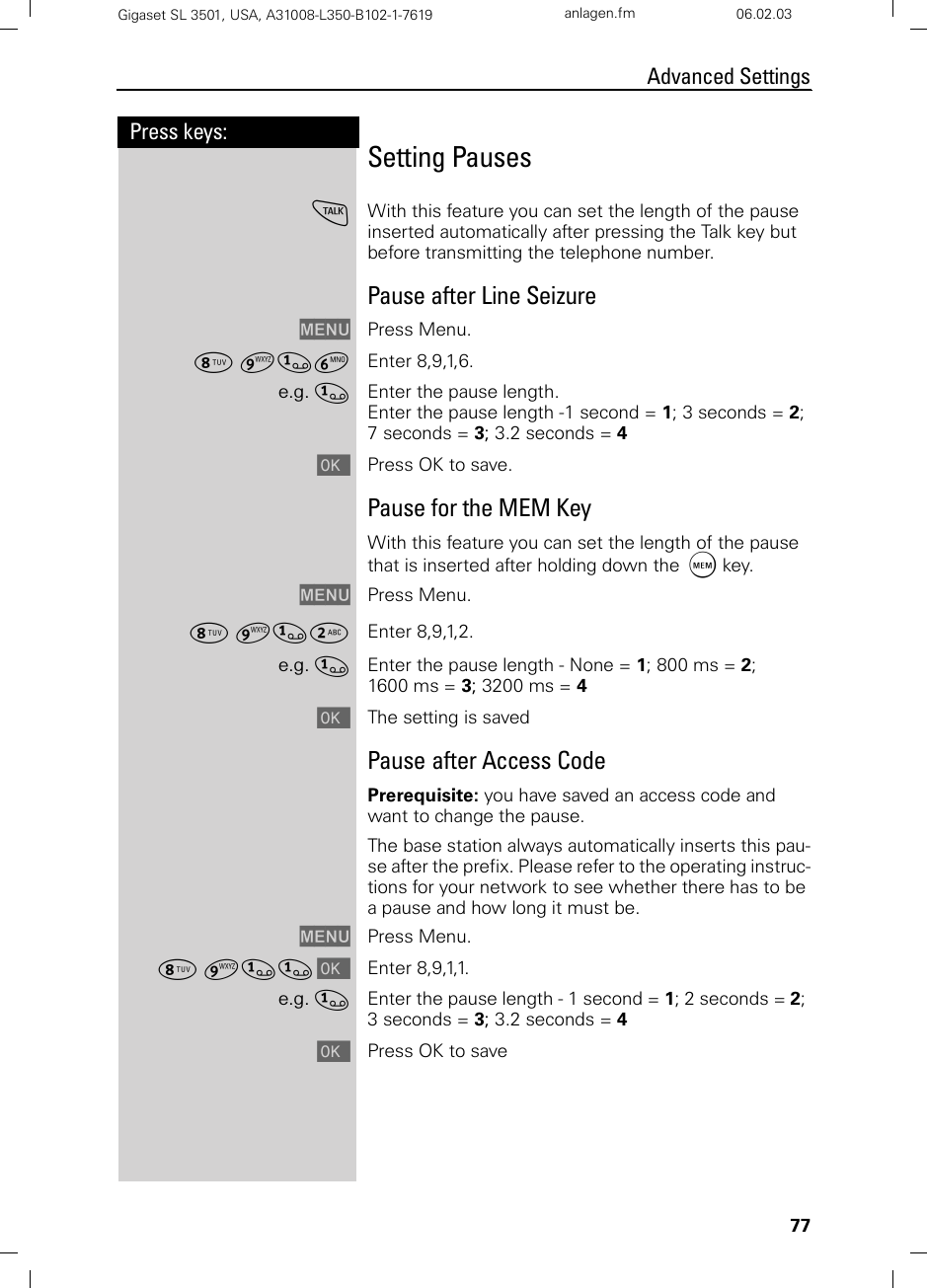 77Press keys:Advanced SettingsGigaset SL 3501, USA, A31008-L350-B102-1-7619  anlagen.fm 06.02.03Setting PausescWith this feature you can set the length of the pause inserted automatically after pressing the Talk key but before transmitting the telephone number.Pause after Line SeizureMENU Press Menu.¥ ¬]£ Enter 8,9,1,6.e.g. ]Enter the pause length.Enter the pause length -1 second = 1; 3 seconds = 2; 7 seconds = 3; 3.2 seconds = 4[Press OK to save.Pause for the MEM KeyWith this feature you can set the length of the pause that is inserted after holding down the C key.MENU Press Menu.¥ ¬]Ÿ Enter 8,9,1,2.e.g. ]Enter the pause length - None = 1; 800 ms = 2; 1600 ms = 3; 3200 ms = 4[The setting is savedPause after Access CodePrerequisite: you have saved an access code and want to change the pause.The base station always automatically inserts this pau-se after the prefix. Please refer to the operating instruc-tions for your network to see whether there has to be a pause and how long it must be.MENU Press Menu.¥ ¬]] [Enter 8,9,1,1.e.g. ]Enter the pause length - 1 second = 1; 2 seconds = 2; 3 seconds = 3; 3.2 seconds = 4[Press OK to save