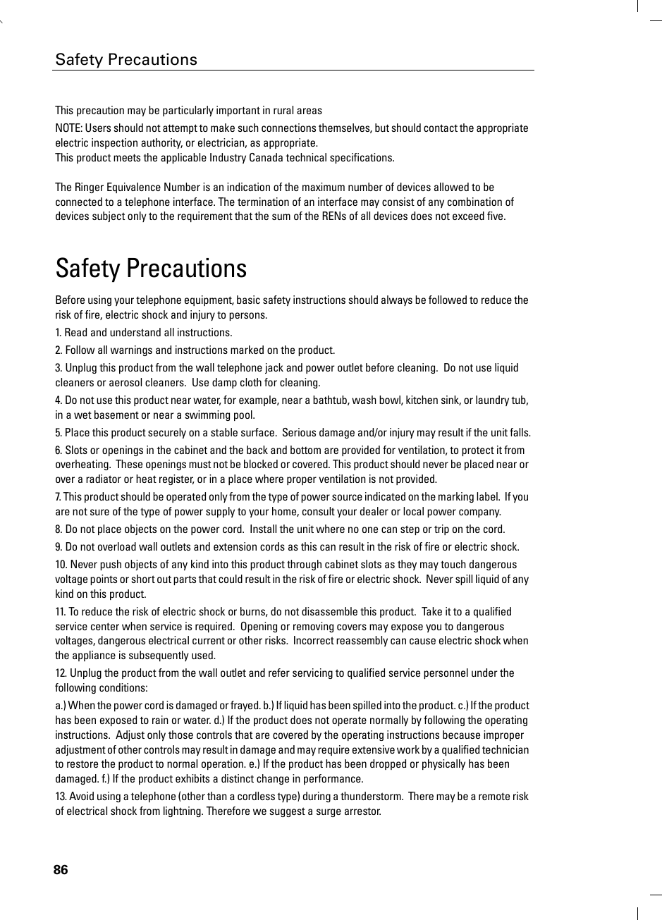 86Safety PrecautionsThis precaution may be particularly important in rural areasNOTE: Users should not attempt to make such connections themselves, but should contact the appropriate electric inspection authority, or electrician, as appropriate.This product meets the applicable Industry Canada technical specifications.The Ringer Equivalence Number is an indication of the maximum number of devices allowed to be connected to a telephone interface. The termination of an interface may consist of any combination of devices subject only to the requirement that the sum of the RENs of all devices does not exceed five.Safety PrecautionsBefore using your telephone equipment, basic safety instructions should always be followed to reduce the risk of fire, electric shock and injury to persons. 1. Read and understand all instructions.2. Follow all warnings and instructions marked on the product.3. Unplug this product from the wall telephone jack and power outlet before cleaning.  Do not use liquid cleaners or aerosol cleaners.  Use damp cloth for cleaning. 4. Do not use this product near water, for example, near a bathtub, wash bowl, kitchen sink, or laundry tub, in a wet basement or near a swimming pool.5. Place this product securely on a stable surface.  Serious damage and/or injury may result if the unit falls.6. Slots or openings in the cabinet and the back and bottom are provided for ventilation, to protect it from overheating.  These openings must not be blocked or covered. This product should never be placed near or over a radiator or heat register, or in a place where proper ventilation is not provided.7. This product should be operated only from the type of power source indicated on the marking label.  If you are not sure of the type of power supply to your home, consult your dealer or local power company.8. Do not place objects on the power cord.  Install the unit where no one can step or trip on the cord.9. Do not overload wall outlets and extension cords as this can result in the risk of fire or electric shock.10. Never push objects of any kind into this product through cabinet slots as they may touch dangerous voltage points or short out parts that could result in the risk of fire or electric shock.  Never spill liquid of any kind on this product.11. To reduce the risk of electric shock or burns, do not disassemble this product.  Take it to a qualified service center when service is required.  Opening or removing covers may expose you to dangerous voltages, dangerous electrical current or other risks.  Incorrect reassembly can cause electric shock when the appliance is subsequently used.12. Unplug the product from the wall outlet and refer servicing to qualified service personnel under the following conditions:a.) When the power cord is damaged or frayed. b.) If liquid has been spilled into the product. c.) If the product has been exposed to rain or water. d.) If the product does not operate normally by following the operating instructions.  Adjust only those controls that are covered by the operating instructions because improper adjustment of other controls may result in damage and may require extensive work by a qualified technician to restore the product to normal operation. e.) If the product has been dropped or physically has been damaged. f.) If the product exhibits a distinct change in performance. 13. Avoid using a telephone (other than a cordless type) during a thunderstorm.  There may be a remote risk of electrical shock from lightning. Therefore we suggest a surge arrestor.