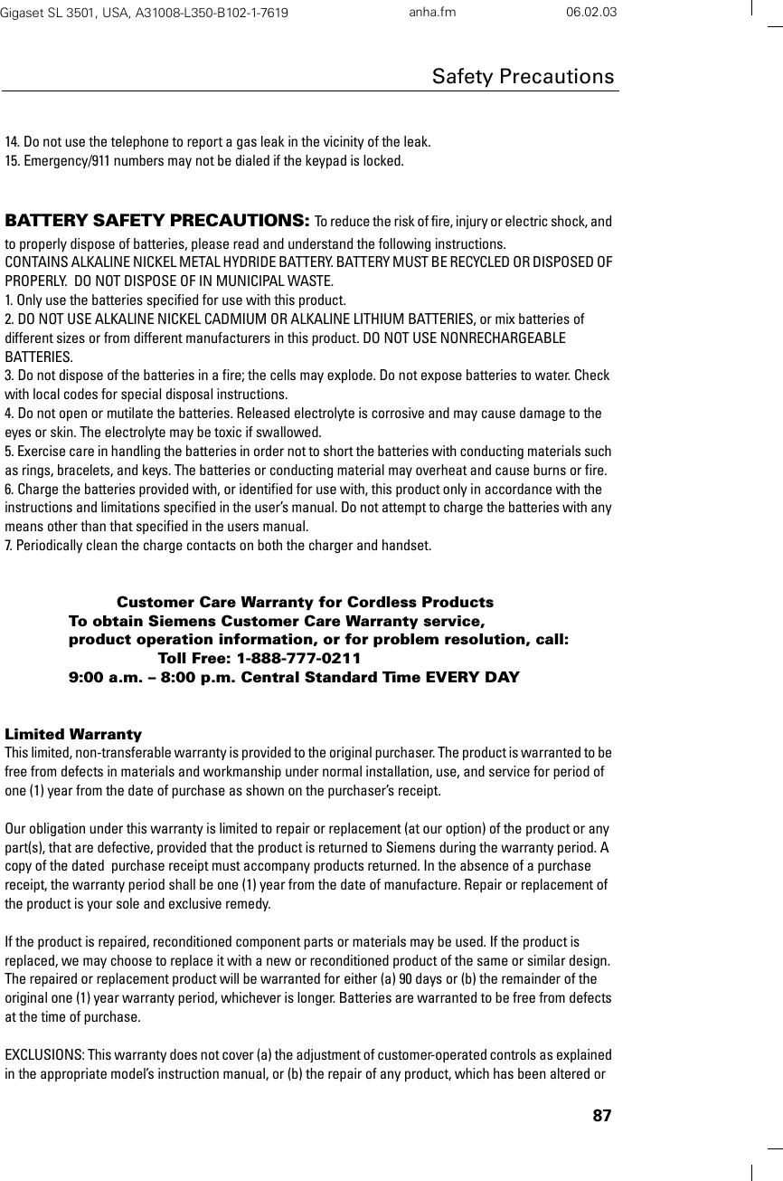 87Safety PrecautionsGigaset SL 3501, USA, A31008-L350-B102-1-7619  anha.fm 06.02.0314. Do not use the telephone to report a gas leak in the vicinity of the leak.15. Emergency/911 numbers may not be dialed if the keypad is locked.BATTERY SAFETY PRECAUTIONS: To reduce the risk of fire, injury or electric shock, and to properly dispose of batteries, please read and understand the following instructions.CONTAINS ALKALINE NICKEL METAL HYDRIDE BATTERY. BATTERY MUST BE RECYCLED OR DISPOSED OF PROPERLY.  DO NOT DISPOSE OF IN MUNICIPAL WASTE.1. Only use the batteries specified for use with this product.2. DO NOT USE ALKALINE NICKEL CADMIUM OR ALKALINE LITHIUM BATTERIES, or mix batteries of different sizes or from different manufacturers in this product. DO NOT USE NONRECHARGEABLE BATTERIES.3. Do not dispose of the batteries in a fire; the cells may explode. Do not expose batteries to water. Check with local codes for special disposal instructions.4. Do not open or mutilate the batteries. Released electrolyte is corrosive and may cause damage to the eyes or skin. The electrolyte may be toxic if swallowed.5. Exercise care in handling the batteries in order not to short the batteries with conducting materials such as rings, bracelets, and keys. The batteries or conducting material may overheat and cause burns or fire.6. Charge the batteries provided with, or identified for use with, this product only in accordance with the instructions and limitations specified in the user’s manual. Do not attempt to charge the batteries with any means other than that specified in the users manual.7. Periodically clean the charge contacts on both the charger and handset.Customer Care Warranty for Cordless ProductsTo obtain Siemens Customer Care Warranty service,product operation information, or for problem resolution, call:Toll Free: 1-888-777-02119:00 a.m. – 8:00 p.m. Central Standard Time EVERY DAYLimited WarrantyThis limited, non-transferable warranty is provided to the original purchaser. The product is warranted to be free from defects in materials and workmanship under normal installation, use, and service for period of one (1) year from the date of purchase as shown on the purchaser’s receipt.Our obligation under this warranty is limited to repair or replacement (at our option) of the product or any part(s), that are defective, provided that the product is returned to Siemens during the warranty period. A copy of the dated  purchase receipt must accompany products returned. In the absence of a purchase receipt, the warranty period shall be one (1) year from the date of manufacture. Repair or replacement of the product is your sole and exclusive remedy.If the product is repaired, reconditioned component parts or materials may be used. If the product is replaced, we may choose to replace it with a new or reconditioned product of the same or similar design. The repaired or replacement product will be warranted for either (a) 90 days or (b) the remainder of the original one (1) year warranty period, whichever is longer. Batteries are warranted to be free from defects at the time of purchase.EXCLUSIONS: This warranty does not cover (a) the adjustment of customer-operated controls as explained in the appropriate model’s instruction manual, or (b) the repair of any product, which has been altered or 