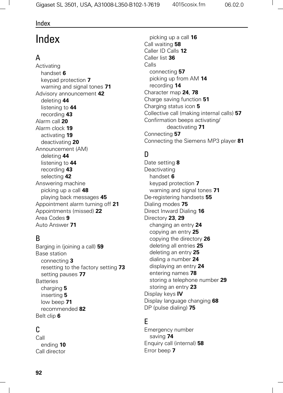 92IndexGigaset SL 3501, USA, A31008-L350-B102-1-7619  4015cosix.fm 06.02.0IndexAActivatinghandset 6keypad protection 7warning and signal tones 71Advisory announcement 42deleting 44listening to 44recording 43Alarm call 20Alarm clock 19activating 19deactivating 20Announcement (AM)deleting 44listening to 44recording 43selecting 42Answering machinepicking up a call 48playing back messages 45Appointment alarm turning off 21Appointments (missed) 22Area Codes 9Auto Answer 71BBarging in (joining a call) 59Base stationconnecting 3resetting to the factory setting 73setting pauses 77Batteriescharging 5inserting 5low beep 71recommended 82Belt clip 6CCallending 10Call directorpicking up a call 16Call waiting 58Caller ID Calls 12Caller list 36Callsconnecting 57picking up from AM 14recording 14Character map 24, 78Charge saving function 51Charging status icon 5Collective call (making internal calls) 57Confirmation beeps activating/deactivating 71Connecting 57Connecting the Siemens MP3 player 81DDate setting 8Deactivatinghandset 6keypad protection 7warning and signal tones 71De-registering handsets 55Dialing modes 75Direct Inward Dialing 16Directory 23, 29changing an entry 24copying an entry 25copying the directory 26deleting all entries 25deleting an entry 25dialing a number 24displaying an entry 24entering names 78storing a telephone number 29storing an entry 23Display keys IVDisplay language changing 68DP (pulse dialing) 75EEmergency numbersaving 74Enquiry call (internal) 58Error beep 7