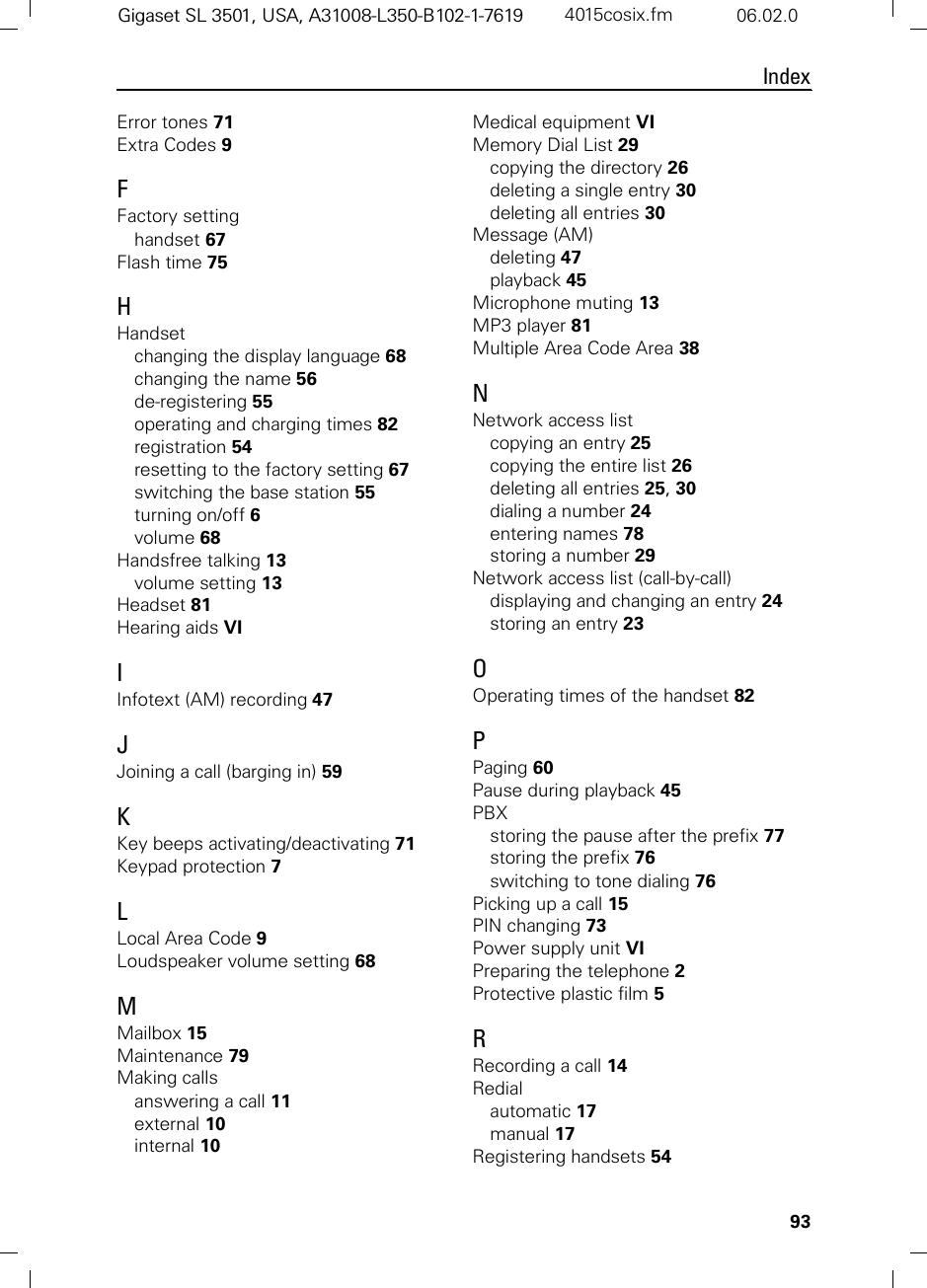 93IndexGigaset SL 3501, USA, A31008-L350-B102-1-7619  4015cosix.fm 06.02.0Error tones 71Extra Codes 9FFactory settinghandset 67Flash time 75HHandsetchanging the display language 68changing the name 56de-registering 55operating and charging times 82registration 54resetting to the factory setting 67switching the base station 55turning on/off 6volume 68Handsfree talking 13volume setting 13Headset 81Hearing aids VIIInfotext (AM) recording 47JJoining a call (barging in) 59KKey beeps activating/deactivating 71Keypad protection 7LLocal Area Code 9Loudspeaker volume setting 68MMailbox 15Maintenance 79Making callsanswering a call 11external 10internal 10Medical equipment VIMemory Dial List 29copying the directory 26deleting a single entry 30deleting all entries 30Message (AM)deleting 47playback 45Microphone muting 13MP3 player 81Multiple Area Code Area 38NNetwork access listcopying an entry 25copying the entire list 26deleting all entries 25, 30dialing a number 24entering names 78storing a number 29Network access list (call-by-call)displaying and changing an entry 24storing an entry 23OOperating times of the handset 82PPaging 60Pause during playback 45PBXstoring the pause after the prefix 77storing the prefix 76switching to tone dialing 76Picking up a call 15PIN changing 73Power supply unit VIPreparing the telephone 2Protective plastic film 5RRecording a call 14Redialautomatic 17manual 17Registering handsets 54