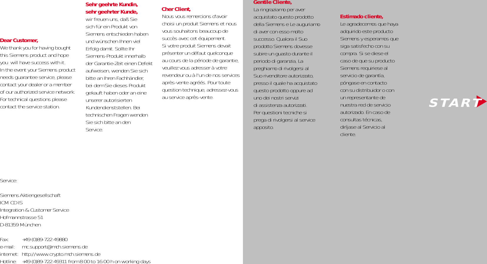   Dear Customer,We thank you for having boughtthis Siemens product and hopeyou  will have success with it. In the event your Siemens productneeds guarantee service, please contact your dealer or a memberof our authorized service network.  For technical questions pleasecontact the service station.   Gentile Cliente,La ringraziamo per aver acquistato questo prodotto della Siemens e Le auguriamo di aver con esso molto successo. Qualora il Suo prodotto Siemens dovesse subire un guasto durante il periodo di garanzia, La preghiamo di rivolgersi al Suo rivenditore autorizzato, presso il quale ha acquistato questo prodotto oppure ad uno dei nostri servizi di assistenza autorizzati. Per questioni tecniche si prega di rivolgersi al service apposito.   ▼  S T A R TNous vous remercions d&apos;avoirchoisi un produit Siemens et nous vous souhaitons beaucoup de succès avec cet équipement. Si votre produit Siemens devait présenter un défaut quelconque au cours de la période de garantie, veuillez vous adresser à votre revendeur ou à l&apos;un de nos services après-vente agréés. Pour toute question technique, adressez-vous au service après-vente.Cher Client, Estimado cliente,Le agradecemos que haya adquirido este productoSiemens y esperamos que siga satisfecho con su compra. Si se diese el caso de que su producto Siemens requiriese al servicio de garantía, póngase en contacto con su distribuidor o con un representante de nuestra red de servicio autorizado. En caso de consultas técnicas, diríjase al Servicio al cliente.Service:Siemens AktiengesellschaftICM CD IS Integration &amp; Customer ServiceHofmannstrasse 51D-81359 MünchenFax:  +49 (0)89-722 49880e-mail: mc.support@mch.siemens.deinternet: http://www.crypto.mch.siemens.deHotline: +49 (0)89-722 49311 from 8:00 to 16:00 h on working daysSehr geehrte Kundin, sehr geehrter Kunde,wir freuen uns, daß Sie sich für ein Produkt vonSiemens entschieden habenund wünschen Ihnen viel Erfolg damit. Sollte Ihr Siemens-Produkt innerhalb der Garantie-Zeit einen Defekt aufweisen, wenden Sie sich bitte an Ihren Fachhändler,bei dem Sie dieses Produkt gekauft haben oder an eineunserer autorisierten Kundendienststellen. Bei technischen Fragen wendenSie sich bitte an denService.  