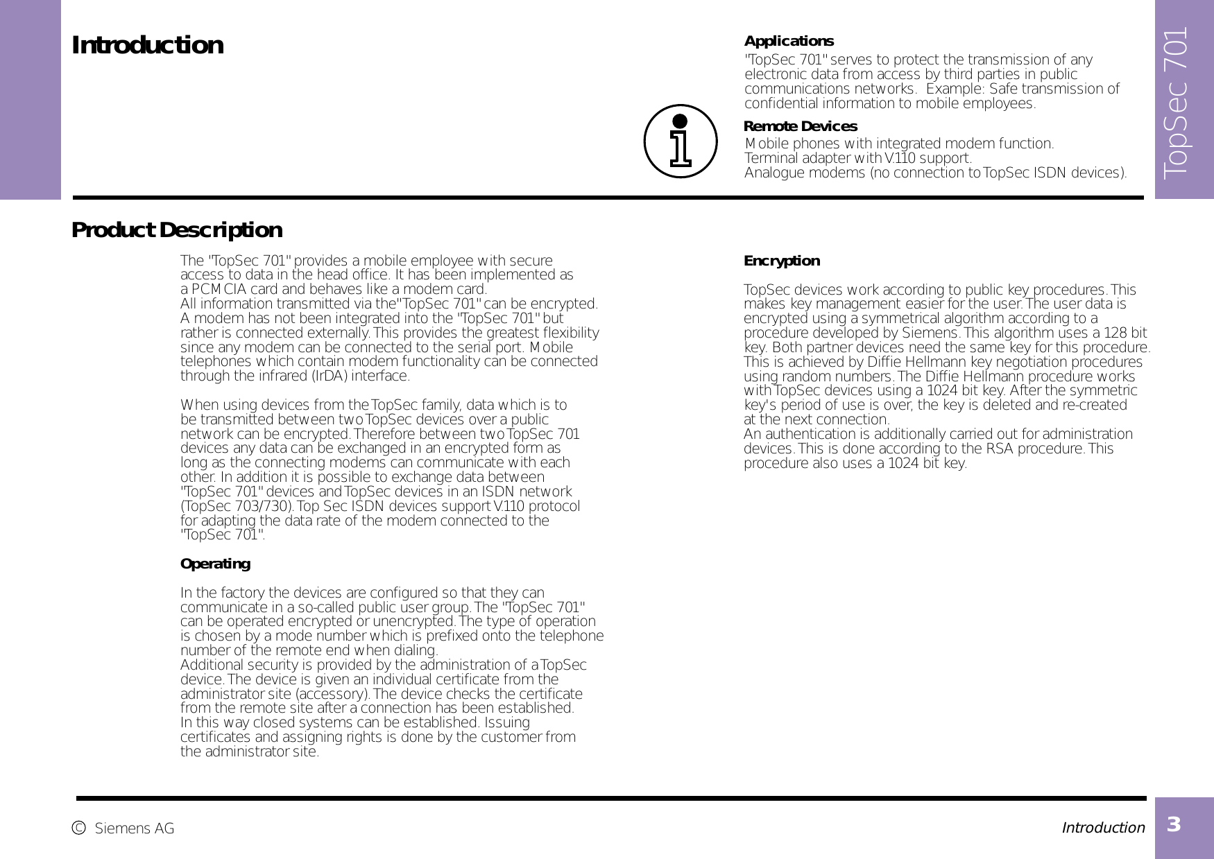 Introduction 3 The &quot;TopSec 701&quot; provides a mobile employee with secure access to data in the head office. It has been implemented as a PCMCIA card and behaves like a modem card.All information transmitted via the&quot; TopSec 701&quot; can be encrypted.A modem has not been integrated into the &quot;TopSec 701&quot; but rather is connected externally. This provides the greatest flexibilitysince any modem can be connected to the serial port. Mobiletelephones which contain modem functionality can be connected through the infrared (IrDA) interface.When using devices from the TopSec family, data which is to be transmitted between two TopSec devices over a public network can be encrypted. Therefore between two TopSec 701devices any data can be exchanged in an encrypted form as long as the connecting modems can communicate with each other. In addition it is possible to exchange data between &quot;TopSec 701&quot; devices and TopSec devices in an ISDN network (TopSec 703/730). Top Sec ISDN devices support V.110 protocol for adapting the data rate of the modem connected to the &quot;TopSec 701&quot;.OperatingIn the factory the devices are configured so that they can communicate in a so-called public user group. The &quot;TopSec 701&quot;can be operated encrypted or unencrypted. The type of operationis chosen by a mode number which is prefixed onto the telephone number of the remote end when dialing.Additional security is provided by the administration of a TopSec device. The device is given an individual certificate from the administrator site (accessory). The device checks the certificatefrom the remote site after a connection has been established. In this way closed systems can be established. Issuing certificates and assigning rights is done by the customer from the administrator site.                                                   Introduction   Product Description  EncryptionTopSec devices work according to public key procedures. This makes key management easier for the user. The user data isencrypted using a symmetrical algorithm according to a procedure developed by Siemens. This algorithm uses a 128 bit key. Both partner devices need the same key for this procedure. This is achieved by Diffie Hellmann key negotiation procedures using random numbers. The Diffie Hellmann procedure works with TopSec devices using a 1024 bit key. After the symmetric key&apos;s period of use is over, the key is deleted and re-created at the next connection.An authentication is additionally carried out for administrationdevices. This is done according to the RSA procedure. Thisprocedure also uses a 1024 bit key.  cSiemens AG Remote Devices  &quot;TopSec 701&quot; serves to protect the transmission of anyelectronic data from access by third parties in public communications networks.  Example: Safe transmission of confidential information to mobile employees.Applications    Mobile phones with integrated modem function.Terminal adapter with V.110 support.Analogue modems (no connection to TopSec ISDN devices).  TopSec 701