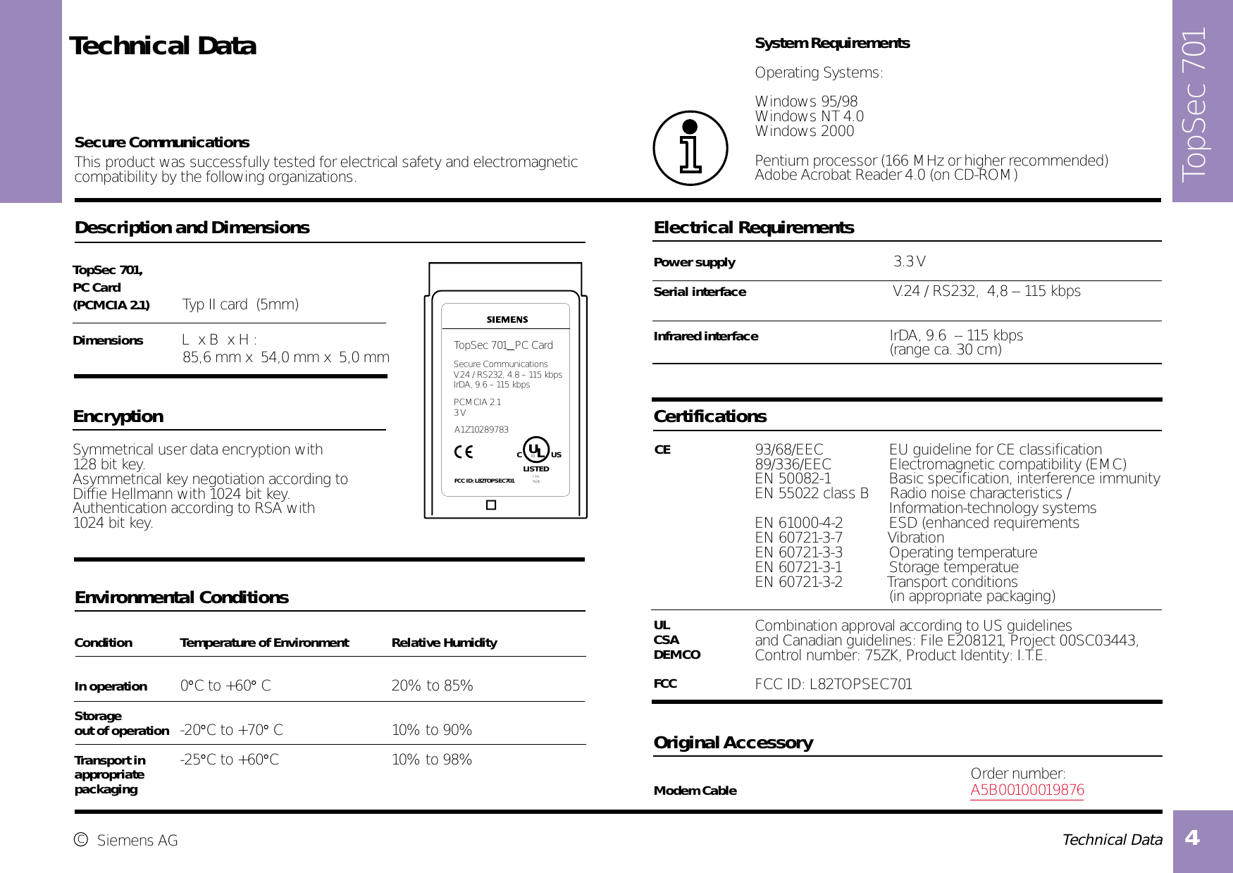  Technical Data4  Technical DataDescription and DimensionsTopSec 701, PC Card (PCMCIA 2.1)  Typ II card  (5mm)Dimensions  L  x B  x H : 85,6 mm x  54,0 mm x  5,0 mmEncryptionSymmetrical user data encryption with 128 bit key.Asymmetrical key negotiation according to Diffie Hellmann with 1024 bit key.Authentication according to RSA with 1024 bit key. Environmental ConditionsCondition Temperature of Environment  Relative Humidity     In operation 0°C to +60° C 20% to 85% Storage out of operation -20°C to +70° C 10% to 90%Transport in -25°C to +60°C 10% to 98%appropriatepackagingElectrical RequirementsPower supply        3.3 VSerial interface                                          V.24 / RS232,  4,8 -- 115 kbps        Infrared interface                    IrDA, 9.6  -- 115 kbps      (range ca. 30 cm)Certifications93/68/EEC             EU guideline for CE classification89/336/EEC           Electromagnetic compatibility (EMC)              EN 60721-3-7        VibrationEN 60721-3-3        Operating temperatureEN 60721-3-1        Storage temperatueEN 60721-3-2        Transport conditions       (in appropriate packaging)Combination approval according to US guidelinesand Canadian guidelines: File E208121, Project 00SC03443,Control number: 75ZK, Product Identity: I.T.E.FCC ID: L82TOPSEC701System RequirementsOperating Systems:Windows 95/98Windows NT 4.0Windows 2000Pentium processor (166 MHz or higher recommended)Adobe Acrobat Reader 4.0 (on CD-ROM)Original AccessoryOrder number:Modem Cable A5B00100019876This product was successfully tested for electrical safety and electromagneticcompatibility by the following organizations. Secure CommunicationsULCSADEMCOFCCcSiemens AGCEEN 50082-1        Basic specification, interference immunityEN 55022 class B     Radio noise characteristics /        Information-technology systemsEN 61000-4-2        ESD (enhanced requirementsTopSec 701  PC CardSecure CommunicationsV.24 / RS232, 4.8 – 115 kbpsIrDA, 9.6 – 115 kbps LU  US       CRLISTED               I.T.E.              75ZKPCMCIA 2.13 VA1Z10289783FCC ID: L82TOPSEC701TopSec 701