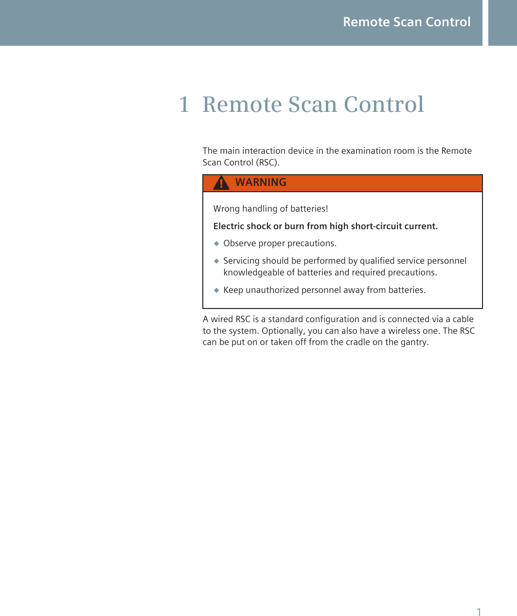 Remote Scan ControlThe main interaction device in the examination room is the RemoteScan Control (RSC).WARNINGWrong handling of batteries!Electric shock or burn from high short-circuit current.◆Observe proper precautions.◆Servicing should be performed by qualified service personnelknowledgeable of batteries and required precautions.◆Keep unauthorized personnel away from batteries.A wired RSC is a standard configuration and is connected via a cableto the system. Optionally, you can also have a wireless one. The RSCcan be put on or taken off from the cradle on the gantry.1Remote Scan Control1