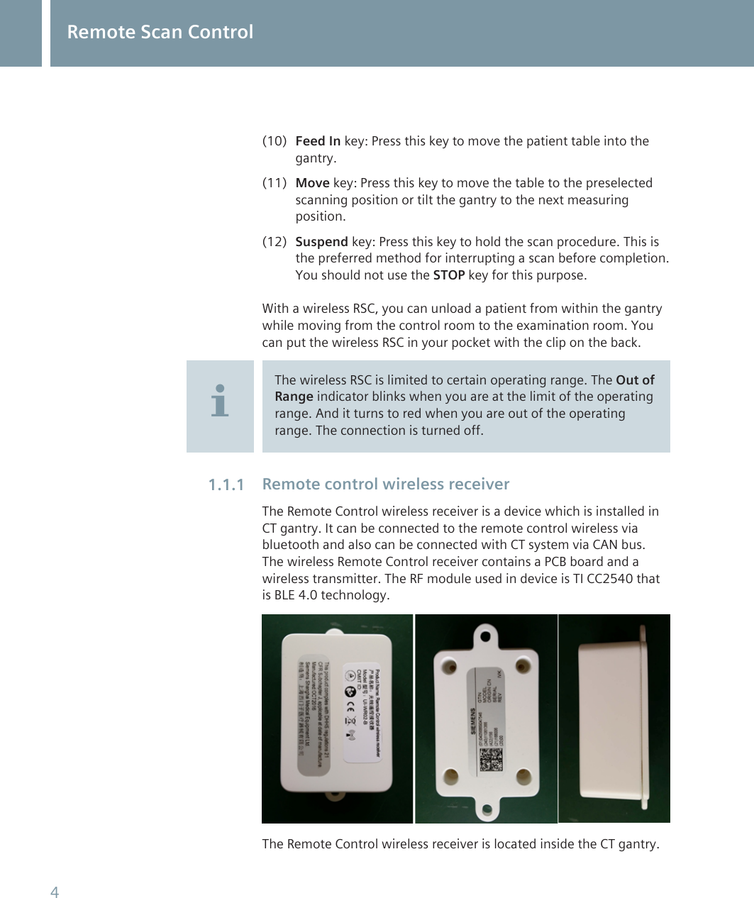 (10) Feed In key: Press this key to move the patient table into thegantry.(11) Move key: Press this key to move the table to the preselectedscanning position or tilt the gantry to the next measuringposition.(12) Suspend key: Press this key to hold the scan procedure. This isthe preferred method for interrupting a scan before completion.You should not use the STOP key for this purpose.With a wireless RSC, you can unload a patient from within the gantrywhile moving from the control room to the examination room. Youcan put the wireless RSC in your pocket with the clip on the back.The wireless RSC is limited to certain operating range. The Out ofRange indicator blinks when you are at the limit of the operatingrange. And it turns to red when you are out of the operatingrange. The connection is turned off.Remote control wireless receiverThe Remote Control wireless receiver is a device which is installed inCT gantry. It can be connected to the remote control wireless viabluetooth and also can be connected with CT system via CAN bus.The wireless Remote Control receiver contains a PCB board and awireless transmitter. The RF module used in device is TI CC2540 thatis BLE 4.0 technology.The Remote Control wireless receiver is located inside the CT gantry.1.1.1Remote Scan Control4