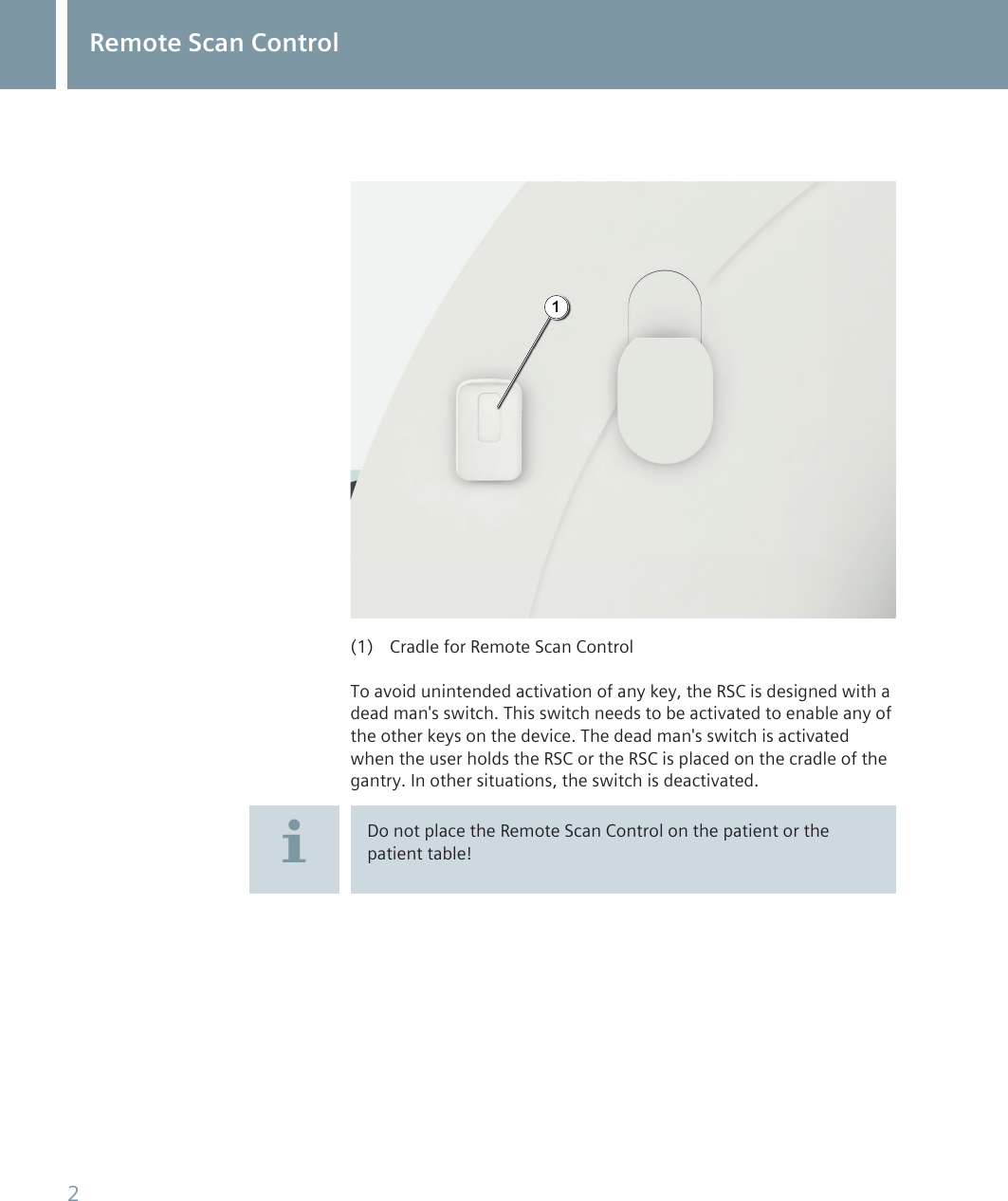 1(1) Cradle for Remote Scan ControlTo avoid unintended activation of any key, the RSC is designed with adead man's switch. This switch needs to be activated to enable any ofthe other keys on the device. The dead man's switch is activatedwhen the user holds the RSC or the RSC is placed on the cradle of thegantry. In other situations, the switch is deactivated.Do not place the Remote Scan Control on the patient or thepatient table!Remote Scan Control2