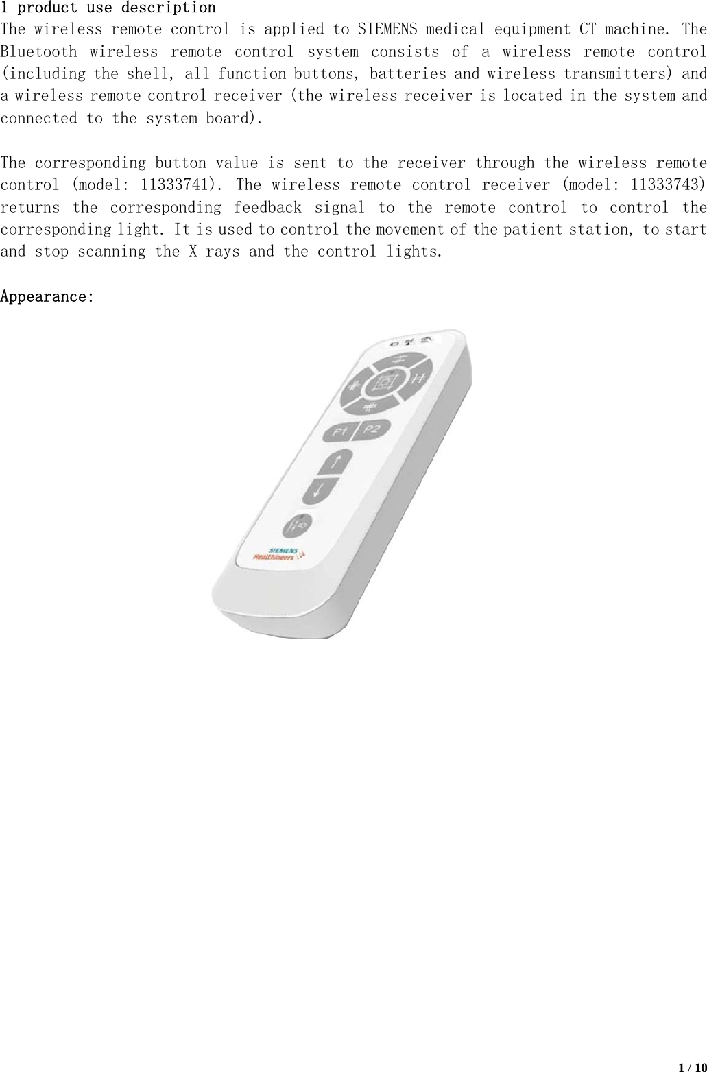   1 / 10  1 product use description The wireless remote control is applied to SIEMENS medical equipment CT machine. The Bluetooth  wireless  remote  control  system  consists  of  a  wireless  remote  control (including the shell, all function buttons, batteries and wireless transmitters) and a wireless remote control receiver (the wireless receiver is located in the system and connected to the system board).  The corresponding button value is sent to the receiver through the wireless remote control (model: 11333741). The wireless remote control receiver (model: 11333743) returns  the  corresponding  feedback  signal  to  the  remote  control  to  control  the corresponding light. It is used to control the movement of the patient station, to start and stop scanning the X rays and the control lights.  Appearance:                     