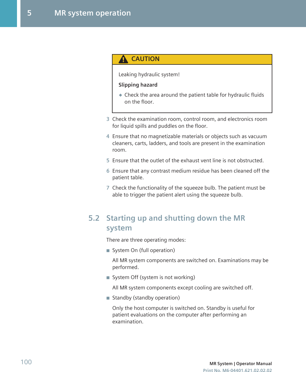 CAUTIONLeaking hydraulic system!Slipping hazard◆Check the area around the patient table for hydraulic fluidson the floor.3Check the examination room, control room, and electronics roomfor liquid spills and puddles on the floor.4Ensure that no magnetizable materials or objects such as vacuumcleaners, carts, ladders, and tools are present in the examinationroom.5Ensure that the outlet of the exhaust vent line is not obstructed.6Ensure that any contrast medium residue has been cleaned off thepatient table.7Check the functionality of the squeeze bulb. The patient must beable to trigger the patient alert using the squeeze bulb.Starting up and shutting down the MRsystemThere are three operating modes:◾System On (full operation)All MR system components are switched on. Examinations may beperformed.◾System Off (system is not working)All MR system components except cooling are switched off.◾Standby (standby operation)Only the host computer is switched on. Standby is useful forpatient evaluations on the computer after performing anexamination.5.25 MR system operation100 MR System | Operator ManualPrint No. M6-04401.621.02.02.02