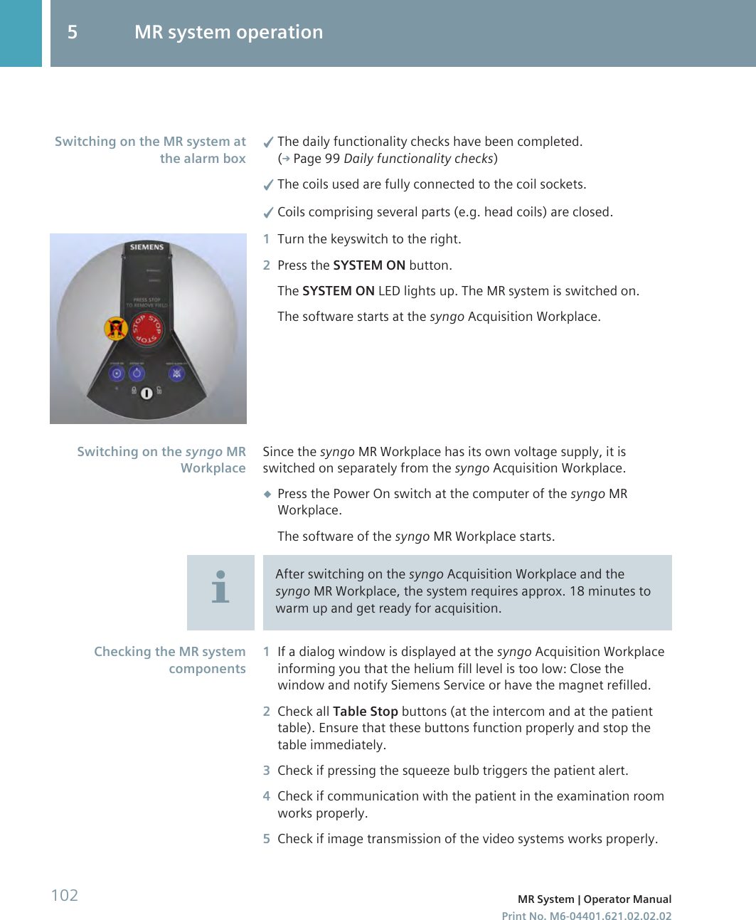 ✓The daily functionality checks have been completed.( Page 99 Daily functionality checks)✓The coils used are fully connected to the coil sockets.✓Coils comprising several parts (e.g. head coils) are closed.1Turn the keyswitch to the right.2Press the SYSTEM ON button.The SYSTEM ON LED lights up. The MR system is switched on.The software starts at the syngo Acquisition Workplace.Since the syngo MR Workplace has its own voltage supply, it isswitched on separately from the syngo Acquisition Workplace.◆Press the Power On switch at the computer of the syngo MRWorkplace.The software of the syngo MR Workplace starts.After switching on the syngo Acquisition Workplace and thesyngo MR Workplace, the system requires approx. 18 minutes towarm up and get ready for acquisition.1If a dialog window is displayed at the syngo Acquisition Workplaceinforming you that the helium fill level is too low: Close thewindow and notify Siemens Service or have the magnet refilled.2Check all Table Stop buttons (at the intercom and at the patienttable). Ensure that these buttons function properly and stop thetable immediately.3Check if pressing the squeeze bulb triggers the patient alert.4Check if communication with the patient in the examination roomworks properly.5Check if image transmission of the video systems works properly.Switching on the MR system atthe alarm boxSwitching on the syngo MRWorkplaceChecking the MR systemcomponents5 MR system operation102 MR System | Operator ManualPrint No. M6-04401.621.02.02.02