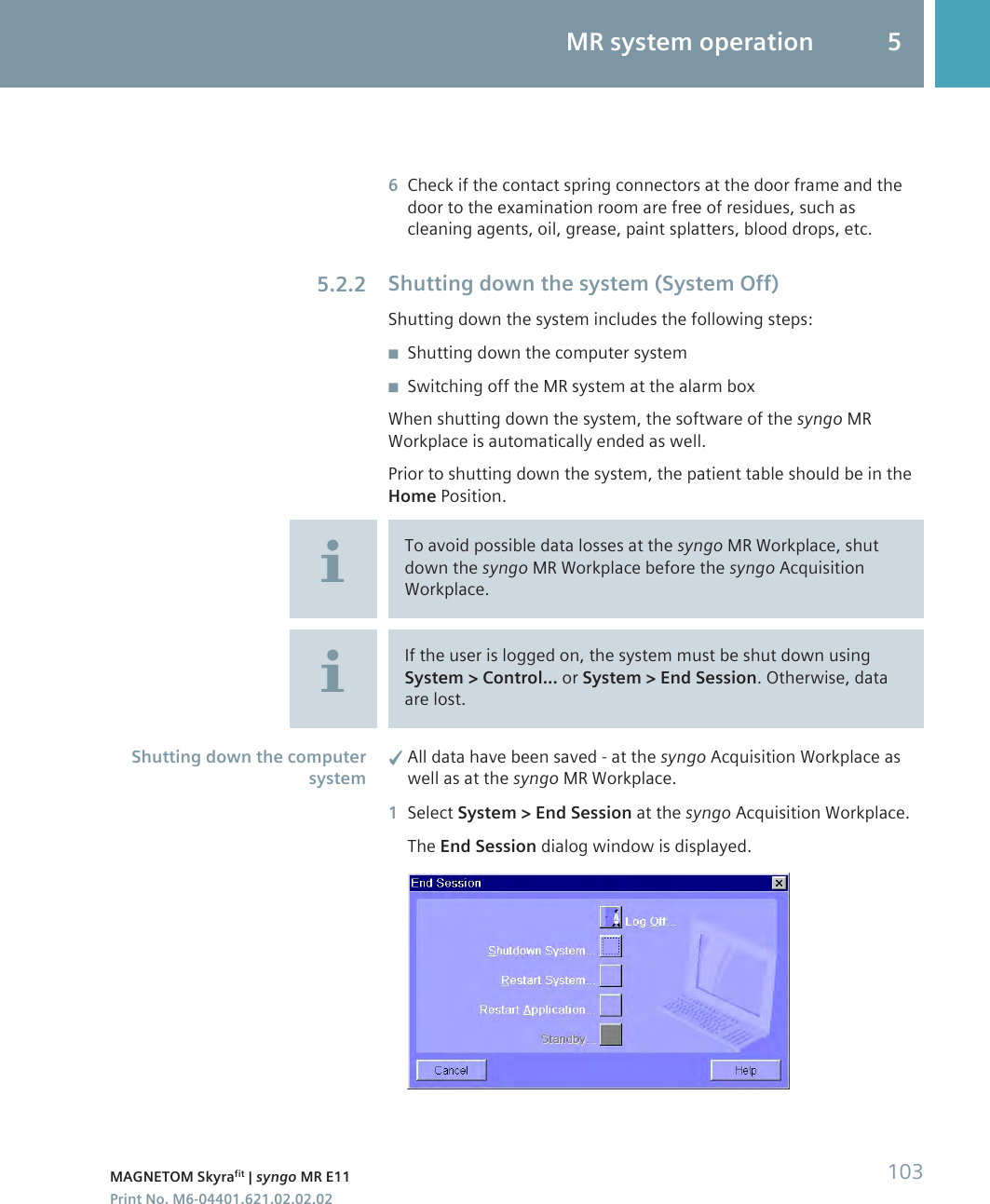 6Check if the contact spring connectors at the door frame and thedoor to the examination room are free of residues, such ascleaning agents, oil, grease, paint splatters, blood drops, etc.Shutting down the system (System Off)Shutting down the system includes the following steps:◾Shutting down the computer system◾Switching off the MR system at the alarm boxWhen shutting down the system, the software of the syngo MRWorkplace is automatically ended as well.Prior to shutting down the system, the patient table should be in theHome Position.To avoid possible data losses at the syngo MR Workplace, shutdown the syngo MR Workplace before the syngo AcquisitionWorkplace.If the user is logged on, the system must be shut down usingSystem &gt; Control... or System &gt; End Session. Otherwise, dataare lost.✓All data have been saved - at the syngo Acquisition Workplace aswell as at the syngo MR Workplace.1Select System &gt; End Session at the syngo Acquisition Workplace.The End Session dialog window is displayed.5.2.2Shutting down the computersystemMR system operation 5MAGNETOM Skyrafit | syngo MR E11 103Print No. M6-04401.621.02.02.02