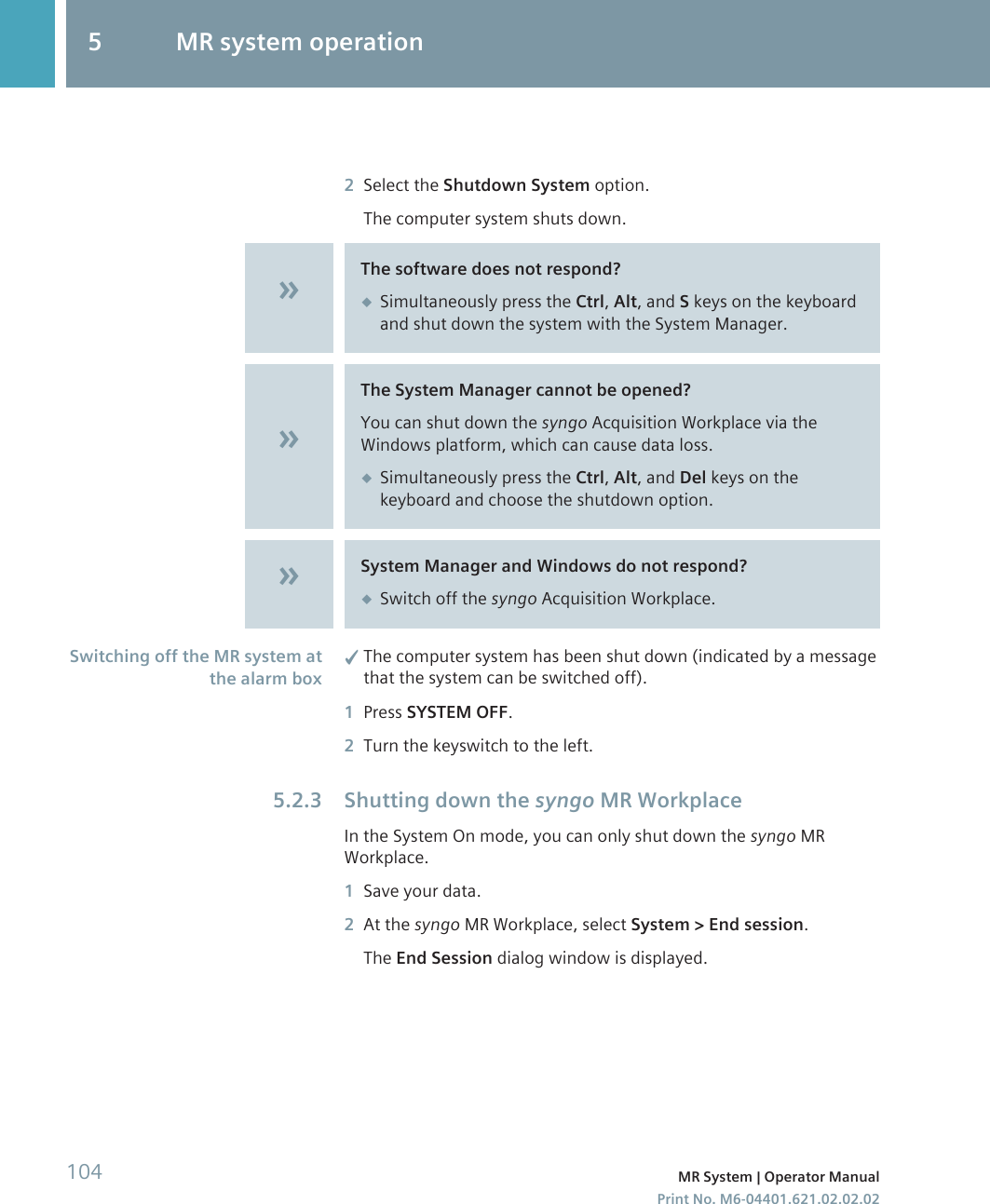 2Select the Shutdown System option.The computer system shuts down.The software does not respond?◆Simultaneously press the Ctrl, Alt, and S keys on the keyboardand shut down the system with the System Manager.The System Manager cannot be opened?You can shut down the syngo Acquisition Workplace via theWindows platform, which can cause data loss.◆Simultaneously press the Ctrl, Alt, and Del keys on thekeyboard and choose the shutdown option.System Manager and Windows do not respond?◆Switch off the syngo Acquisition Workplace.✓The computer system has been shut down (indicated by a messagethat the system can be switched off).1Press SYSTEM OFF.2Turn the keyswitch to the left.Shutting down the syngo MR WorkplaceIn the System On mode, you can only shut down the syngo MRWorkplace.1Save your data.2At the syngo MR Workplace, select System &gt; End session.The End Session dialog window is displayed.Switching off the MR system atthe alarm box5.2.35 MR system operation104 MR System | Operator ManualPrint No. M6-04401.621.02.02.02