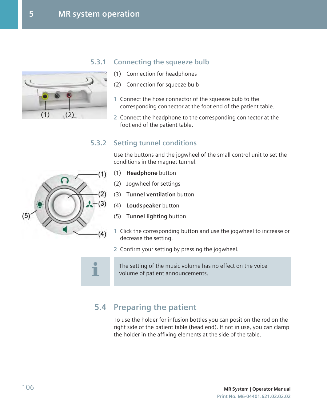 Connecting the squeeze bulb(1) Connection for headphones(2) Connection for squeeze bulb1Connect the hose connector of the squeeze bulb to thecorresponding connector at the foot end of the patient table.2Connect the headphone to the corresponding connector at thefoot end of the patient table.Setting tunnel conditionsUse the buttons and the jogwheel of the small control unit to set theconditions in the magnet tunnel.(1) Headphone button(2) Jogwheel for settings(3) Tunnel ventilation button(4) Loudspeaker button(5) Tunnel lighting button1Click the corresponding button and use the jogwheel to increase ordecrease the setting.2Confirm your setting by pressing the jogwheel.The setting of the music volume has no effect on the voicevolume of patient announcements.Preparing the patientTo use the holder for infusion bottles you can position the rod on theright side of the patient table (head end). If not in use, you can clampthe holder in the affixing elements at the side of the table.5.3.15.3.25.45 MR system operation106 MR System | Operator ManualPrint No. M6-04401.621.02.02.02