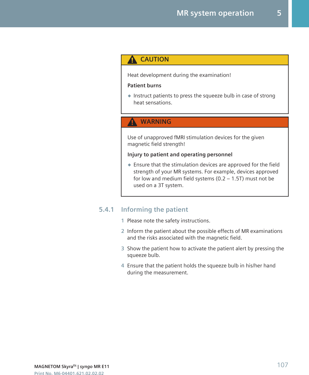 CAUTIONHeat development during the examination!Patient burns◆Instruct patients to press the squeeze bulb in case of strongheat sensations.WARNINGUse of unapproved fMRI stimulation devices for the givenmagnetic field strength!Injury to patient and operating personnel◆Ensure that the stimulation devices are approved for the fieldstrength of your MR systems. For example, devices approvedfor low and medium field systems (0.2 – 1.5T) must not beused on a 3T system.Informing the patient1Please note the safety instructions.2Inform the patient about the possible effects of MR examinationsand the risks associated with the magnetic field.3Show the patient how to activate the patient alert by pressing thesqueeze bulb.4Ensure that the patient holds the squeeze bulb in his/her handduring the measurement.5.4.1MR system operation 5MAGNETOM Skyrafit | syngo MR E11 107Print No. M6-04401.621.02.02.02