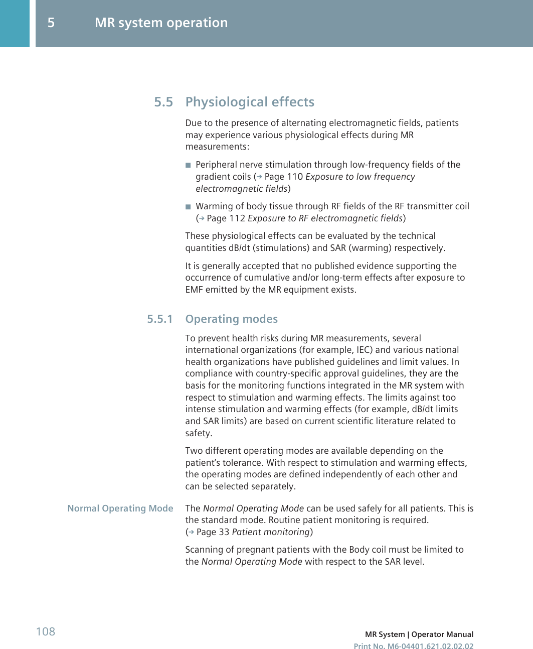 Physiological effectsDue to the presence of alternating electromagnetic fields, patientsmay experience various physiological effects during MRmeasurements:◾Peripheral nerve stimulation through low-frequency fields of thegradient coils ( Page 110 Exposure to low frequencyelectromagnetic fields)◾Warming of body tissue through RF fields of the RF transmitter coil( Page 112 Exposure to RF electromagnetic fields)These physiological effects can be evaluated by the technicalquantities dB/dt (stimulations) and SAR (warming) respectively.It is generally accepted that no published evidence supporting theoccurrence of cumulative and/or long-term effects after exposure toEMF emitted by the MR equipment exists.Operating modesTo prevent health risks during MR measurements, severalinternational organizations (for example, IEC) and various nationalhealth organizations have published guidelines and limit values. Incompliance with country-specific approval guidelines, they are thebasis for the monitoring functions integrated in the MR system withrespect to stimulation and warming effects. The limits against toointense stimulation and warming effects (for example, dB/dt limitsand SAR limits) are based on current scientific literature related tosafety.Two different operating modes are available depending on thepatient’s tolerance. With respect to stimulation and warming effects,the operating modes are defined independently of each other andcan be selected separately.The Normal Operating Mode can be used safely for all patients. This isthe standard mode. Routine patient monitoring is required.( Page 33 Patient monitoring)Scanning of pregnant patients with the Body coil must be limited tothe Normal Operating Mode with respect to the SAR level.5.55.5.1Normal Operating Mode5 MR system operation108 MR System | Operator ManualPrint No. M6-04401.621.02.02.02